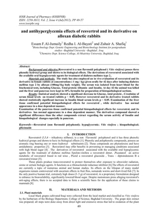 IOSR Journal of Pharmacy (IOSRPHR)
ISSN: 2250-3013, Vol. 2, Issue 4 (July2012), PP 49-57
www.iosrphr.org

 and antihyperglycemia effects of resvertrol and its derivative on
                    alloxan diabetic rabbits
            Essam F.Al-Jumaily1 Redha I. Al-Bayati2 and Zuhair A. Shafiq1
             1
                 Biotechnology Dept. Genetic Engineering and Biotechnology Institute for postgraduate
                                     studies –Baghdad University –Baghdad , Iraq
                       2
                         Chemistry Dept. Science College, Al-Msairitey University, Baghdad, Iraq



Abstract:
         Background and objective:Resveratrol is a non flavonoid polyphenol ( Vitis vinifera) posses three
phenolic hydroxyl group and shown to its biological effects. The derivations of resveratrol associated with
the available oral hypoglycermic agents for treatment of diabetes mellutes type 2..
         Materials and methods: The study has also employed an in vivo evaluation of resveratrol and its
derivative in female rabbits at concentrations ( 1 mg / kg) given orally for 42 days after inducing diabetes
mellitus type 2 by alloxan (100mg/1kg body weight). The serum was isolated from heart blood for the
biochemical tests, including Glucose, Total protein Albumin and Insulin. At day 42 the animal was killed
and the liver and pancreas were kept in 10% formalin for preparation of histopathological sections.
         Results: Statistical analysis showed a significant decrease in Glucose, total protein , Creatinine of
serum blood levels on treated rabbits p > 0.05, However resveratrol and its derivative treated rabbits
showed statistically significant increase in Insulin blood serum levels p > 0.05. Examination of the liver
tissue confirmed potential histopathological effects for resveratrol , while derivative has normal
appearance in a dose dependent manner.
Examination of the pancreas tissue confirmed potential histopathological effects for resveratrol, and its
derivatives has normal appearance in a dose dependent manner. The derivatives compound showed a
significant differences than the other compounds extract regarding the serum activity of Insulin and
hisopathological changes especially in pancreas.

Keywords––Reveratrol (non flavonoid polyphenol); hypoglycermic; Vitis vinifera ; hisopathological;
glbcimaide

                                                I. INTRODUCTION
         Resveratrol (3,5,4 – trihydroxy stilbene), is a non Flavonoid polyphenol and it has three phenolic
hydroxyl groups and shown to have its biological effects [1]. Phenolic and polyphenolic compounds, possess an
aromatic ring bearing one or more hydroxyl substituents [2]. These compounds are phytoalexins and have
antidiabeteic properties [3]. Resveratrol may offer benefits in preventing or managing conditions associated
with high blood sugar [4] . The derivatives of resveratrol associated with the available oral hypoglycemic
agents for the treatment of diabetes mellitus Epsilon-vinifera a resveratrol dimer, ,Piceatanol an active
metabolic of resveratrol found in red wine , Piceid a resveratrol glucoside , Trans – diptoindonesin B a
resveratrol trimer [5].
         These plants produce trans-resveratrol to protect themselves after exposure to ultraviolet radiation,
ozone or certain biologic agents. It functions as a ribonucleotide reductase inhibitor [6].The effects of resveratrol
are currently a topic of numerous animal and human studies. Its effects on the lifespan of many model
organisms remain controversial with uncertain effects in fruit flies, nematode worms and short-lived fish [7]. In
the only positive human trial, extremely high doses (3–5 g) of resveratrol, in a proprietary formulation designed
to enhance its bioavailability, significantly lowered blood sugar. Despite mainstream press alleging resveratrol's
anti-aging effects, there is no accepted data to form a scientific basis for the application of these claims to
mammals [8].

                               II.        MATERIALS AND METHODS
 2.1. Plant materials
         Local black grapes cultivated Iraqi were collected from the local market and classified as Vitis vinifera
by the herbarium of the Biology Department, College of Science, Baghdad University . The grape skin extract
was prepared; all steps were done away from direct light and extensive stress that led to oxidation of the plant
                                                         49
 