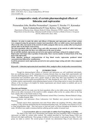 IOSR Journal of Pharmacy (IOSRPHR)
ISSN: 2250-3013, Vol. 2, Issue 4 (July2012), PP 54-61
www.iosrphr.org

       A comparative study of certain pharmacological effects of
                      lidocaine and ropivacaine
  Premendran John, BenHur Premendran*, Jayasree T, Siresha J V, Karunakar
            Kota,Venkateshwarlu P,Vijay Kalwa, Vijay Sharma*
     Department of Pharmacology, Mamata Medical College, Khammam 507002, Andhra Pradesh, India.
    *Department of Anaesthesiology, Mahatma Gandhi Institute of Institute of Medical Sciences, Sewagram
                                    442102, Maharashtra State, India.



Abstract––In order to study the safety and efficacy of lidocaine and ropivacaine some of their actions
were compared using the parameters namely local anaesthetic effect on rabbit cornea, local anaesthetic
effect on the reflex movements of the nostrils of rabbit, analgesic effect on rat, cardiac effect on frog heart
and the effect on the blood vessels of frog.
The local anaesthetic effect on rabbit cornea and reflex movements of the nostrils of rabbit had longer
duration with ropivacaine but there were differences in the onset of action.
By rat tail flick method, ropivacaine proved to be more potent and longer acting in its analgesic action.
Ropivacaine took longer time to produce bradycardia. There was less number of missed beats of the frog
heart with ropivacaine.
While lidocaine produced vasoconstriction of frog blood vessels, ropivacaine produced initial
vasoconstriction followed by vasodilatation.
In all the parameters used, ropivacaine proved to be more potent, longer acting and safer when compared
to lidocaine.

Keywords––Lidocaine,ropivacaine,local anaesthetic effect, analgesic effect, bradycardia,vasoconstriction.

                                        I.       INTRODUCTION
          Though the pharmacological effects of lidocaine and ropivacaine are well established individually,
there are conflicting reports of the comparison of actions between these two drugs both experimentally and
clinically (Raffi Kapitanyan 2010). While lidocaine is a well established local anaesthetic, ropivacaine is a new
aminoamide local anaesthetic agent with a greater margin of safety than other local anaesthetics for cardio
toxicity and central nervous system toxicity(McClure J H, 1996; Knudsen K, et al, 1997). Hence, it was thought
to further explore experimentally certain pharmacological actions of these drugs and try to assess the safety and
efficacy of the two drugs to be helpful for further experimental and clinical studies to establish safe use of
lidocaine and ropivacaine.

Materials and Methods:
The parameters used for this study were the local anaesthetic effect on the rabbit cornea, the local anaesthetic
effect on the reflex movements of the nostrils in rabbit, analgesic effect on the rat, cardiac effect on the frog
heart, and the effect on the blood vessels of frog.
         The experiment was approved by the Institutional Animal Ethics Committee, Mamata Medical College,
Khammam, Andhra Pradesh, India.
         Lidocaine and ropivacaine (Neon Laboratories Ltd, Mumbai) were procured from Institution’s
Pharmacy.
         Animals used in these experiments were male Wister albino rats weighing 150-180 g, albino rabbits
weighing 1.5 Kg, and frogs purchased from the Institutional breeding stock. The animals were housed at 25±2ºC
in clean polypropylene cages. They had access to food and water ad libitum throughout the duration of the
study. All efforts were made to minimise both the suffering and the number of animals used.

                  1. Local anaesthetic effect on corneal reflex in rabbits (Yao-Tseng Huang, et al 1946):
         The object of the study was to demonstrate and compare the local anaesthetic effect of lidocaine and
ropivacaine on rabbit by corneal reflex method. The method described by Yao-Tseng Huang (1946) was
followed with slight modification. Three groups of rabbits with five animals in each group were taken. The first
group was taken as control. The second group of animals was administered 50µg of each lidocaine and
                                                       54
 