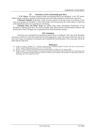 HARMONIC GEAR DRIVE
www.ijres.org 52 | Page
VI Literature review on harmonic gear drive
1. C.W. Musser The basic concept of strain wave gearing (SWG) was introduced in his 1957 patent.
Authors mainly worked on symmetric teeth harmonic gear drive than asymmetric teeth harmonic gear drive
2.Mananori Kikuchi, et al made a study on stress analysis of cup type strain wave gearing. In the
strain wave gearing, the flexspline is a thin wall cylinder with external teeth, the circular spline is a rigid ring
with internal teeth, and a wave generator is oval bearing.
3.Huming Dong and Delun Wang has studied about elastic deformation characteristic of the
flexspline in harmonic gear drive. By means of double cubic spline function, the deformation function with
discrete data is fitted. The paper lays on groundwork for further kinematics analysis.
VII. Conclusion
It has been also concluded from interference analysis done in workbench .Thus may be the flexspline
cup stresses will be less. It has been found that the teeth engagement is good .The torque results show that it can
carry more torque as compared to normal gear and concluded that the performance of the wave gear will be far
better than the other drive
References
[1] Cavdar K., Karpat F., Babalik F. B., “Computer Aided Analysis of Bending Strength of Involute Spur Gears with Asymmetric
Profile”, Journal of Mechanical Design, Vol. 127 / 477, MAY, 2005.
[2] Maiti R., “A Novel Harmonic Drive with Pure Involute Tooth Gear Pair”, ASME, Vol. 126, January, 2004
[3] Routh B., Maiti R., “On Gearing Problem in Conventional Harmonic Drives With Involute Toothed Gear Set”, Proceedings of the
ASME 2011 International Design Engineering Technical Conferences and Computers and Information in Engineering Conference,
Washington, DC, USA, August 28-31, 2011.
 