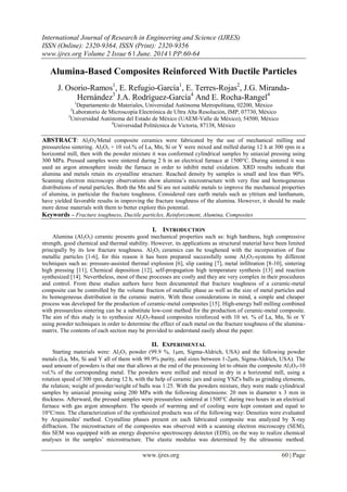 International Journal of Research in Engineering and Science (IJRES)
ISSN (Online): 2320-9364, ISSN (Print): 2320-9356
www.ijres.org Volume 2 Issue 6 ǁ June. 2014 ǁ PP.60-64
www.ijres.org 60 | Page
Alumina-Based Composites Reinforced With Ductile Particles
J. Osorio-Ramos1
, E. Refugio-García1
, E. Terres-Rojas2
, J.G. Miranda-
Hernández3
J.A. Rodríguez-García4
And E. Rocha-Rangel4
1
Departamento de Materiales, Universidad Autónoma Metropolitana, 02200, México
2
Laboratorio de Microscopía Electrónica de Ultra Alta Resolución, IMP, 07730, México
3
Universidad Autónoma del Estado de México (UAEM-Valle de México), 54500, México
4
Universidad Politécnica de Victoria, 87138, México
ABSTRACT: Al2O3/Metal composite ceramics were fabricated by the use of mechanical milling and
pressureless sintering. Al2O3 + 10 vol.% of La, Mn, Si or Y were mixed and milled during 12 h at 300 rpm in a
horizontal mill, then with the powder mixture it was conformed cylindrical samples by uniaxial pressing using
300 MPa. Pressed samples were sintered during 2 h in an electrical furnace at 1500°C. During sintered it was
used an argon atmosphere inside the furnace in order to inhibit metal oxidation. XRD results indicate that
alumina and metals retain its crystalline structure. Reached density by samples is small and less than 90%.
Scanning electron microscopy observations show alumina’s microstructure with very fine and homogeneous
distributions of metal particles. Both the Mn and Si are not suitable metals to improve the mechanical properties
of alumina, in particular the fracture toughness. Considered rare earth metals such as yttrium and lanthanum,
have yielded favorable results in improving the fracture toughness of the alumina. However, it should be made
more dense materials with them to better explore this potential.
Keywords – Fracture toughness, Ductile particles, Reinforcement, Alumina, Composites
I. INTRODUCTION
Alumina (Al2O3) ceramic presents good mechanical properties such as: high hardness, high compressive
strength, good chemical and thermal stability. However, its applications as structural material have been limited
principally by its low fracture toughness. Al2O3 ceramics can be toughened with the incorporation of fine
metallic particles [1-6], for this reason it has been prepared successfully some Al2O3-systems by different
techniques such as: pressure-assisted thermal explosion [6], slip casting [7], metal infiltration [8-10], sintering
high pressing [11], Chemical deposition [12], self-propagation high temperature synthesis [13] and reaction
synthesized [14]. Nevertheless, most of these processes are costly and they are very complex in their procedures
and control. From these studies authors have been documented that fracture toughness of a ceramic-metal
composite can be controlled by the volume fraction of metallic phase as well as the size of metal particles and
its homogeneous distribution in the ceramic matrix. With these considerations in mind, a simple and cheaper
process was developed for the production of ceramic-metal composites [15]. High-energy ball milling combined
with pressureless sintering can be a substitute low-cost method for the production of ceramic-metal composite.
The aim of this study is to synthesize Al2O3-based composites reinforced with 10 wt. % of La, Mn, Si or Y
using powder techniques in order to determine the effect of each metal on the fracture toughness of the alumina-
matrix. The contents of each section may be provided to understand easily about the paper.
II. EXPERIMENTAL
Starting materials were: Al2O3 powder (99.9 %, 1m, Sigma-Aldrich, USA) and the following powder
metals (La, Mn, Si and Y all of them with 99.9% purity, and sizes between 1-2m, Sigma-Aldrich, USA). The
used amount of powders is that one that allows at the end of the processing let to obtain the composite Al2O3-10
vol.% of the corresponding metal. The powders were milled and mixed in dry in a horizontal mill, using a
rotation speed of 300 rpm, during 12 h, with the help of ceramic jars and using YSZ's balls as grinding elements,
the relation; weight of powder/weight of balls was 1:25. With the powders mixture, they were made cylindrical
samples by uniaxial pressing using 200 MPa with the following dimensions: 20 mm in diameter x 3 mm in
thickness. Afterward, the pressed samples were pressureless sintered at 1500°C during two hours in an electrical
furnace with gas argon atmosphere. The speeds of warming and of cooling were kept constant and equal to
10°C/min. The characterization of the synthesized products was of the following way: Densities were evaluated
by Arquimedes' method. Crystalline phases present en each fabricated composite was analyzed by X-ray
diffraction. The microstructure of the composites was observed with a scanning electron microscopy (SEM),
this SEM was equipped with an energy dispersive spectroscopy detector (EDS), on the way to realize chemical
analyses in the samples’ microstructure. The elastic modulus was determined by the ultrasonic method.
 