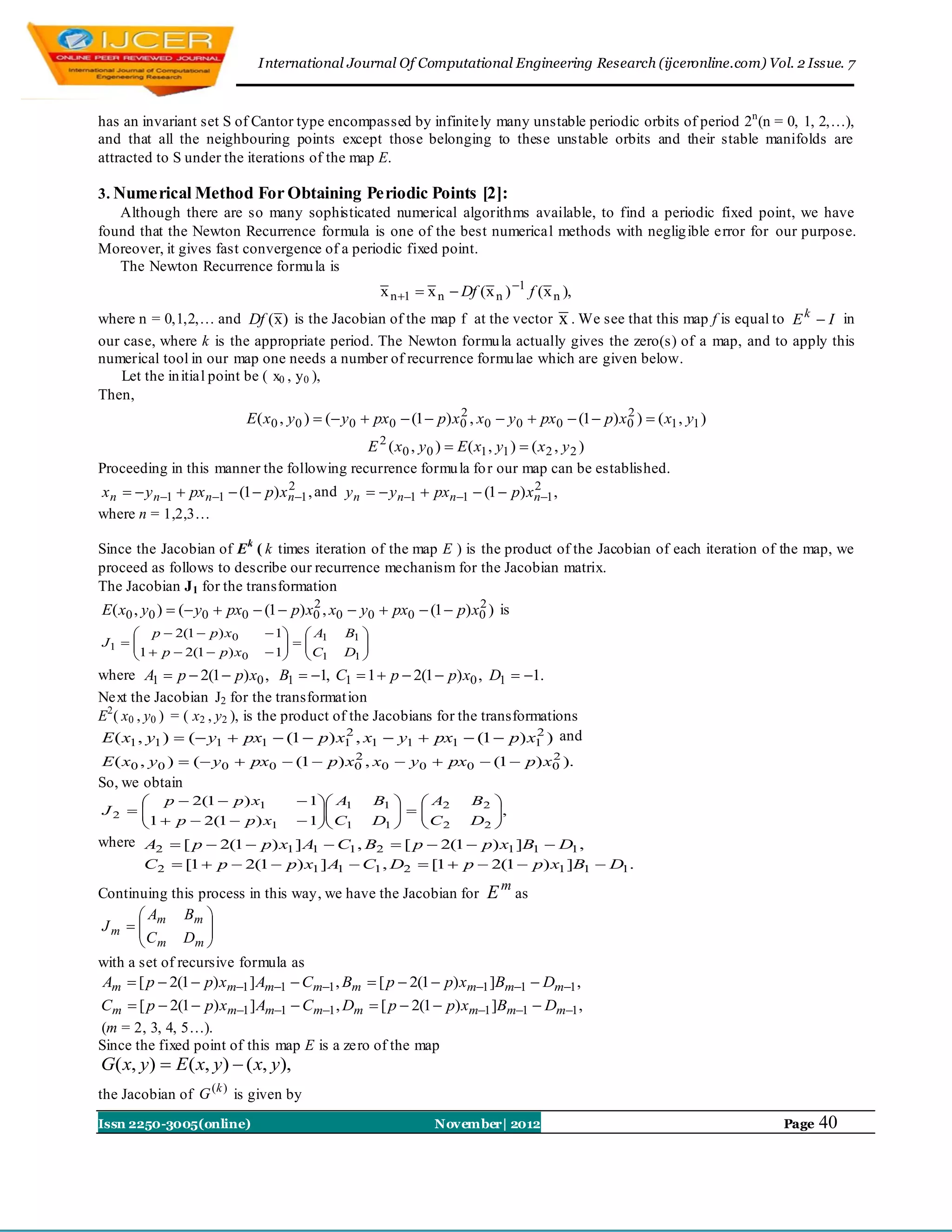 I nternational Journal Of Computational Engineering Research (ijceronline.com) Vol. 2 Issue. 7



has an invariant set S of Cantor type encompassed by infinitely many unstable periodic orbits of period 2n (n = 0, 1, 2,…),
and that all the neighbouring points except those belonging to these unstable orbits and their stable manifolds are
attracted to S under the iterations of the map E.

3. Numerical Method For Obtaining Periodic Points [2]:
    Although there are so many sophisticated numerical algorithms available, to find a periodic fixed point, we have
found that the Newton Recurrence formula is one of the best numerical methods with neglig ible error for our purpose.
Moreover, it gives fast convergence of a periodic fixed point.
    The Newton Recurrence formu la is
                                                    x n 1  x n  Df (x n ) 1 f (x n ),
where n = 0,1,2,… and Df ( x) is the Jacobian of the map f at the vector x . We see that this map f is equal to E k  I in
our case, where k is the appropriate period. The Newton formu la actually gives the zero(s) of a map, and to apply this
numerical tool in our map one needs a number of recurrence formu lae which are given below.
   Let the in itial point be ( x0 , y 0 ),
Then,
                          E( x0 , y 0 )  ( y 0  px0  (1  p) x0 , x0  y 0  px0  (1  p) x0 )  ( x1 , y1 )
                                                                  2                             2

                                                 E 2 ( x0 , y 0 )  E ( x1 , y1 )  ( x 2 , y 2 )
Proceeding in this manner the following recurrence formu la fo r our map can be established.
x n   y n1  px n1  (1  p) x n1 , and y n   y n1  pxn1  (1  p) xn1 ,
                                   2                                                 2

where n = 1,2,3…

Since the Jacobian of Ek ( k times iteration of the map E ) is the product of the Jacobian of each iteration of the map, we
proceed as follows to describe our recurrence mechanism for the Jacobian matrix.
The Jacobian J 1 for the transformation
E( x0 , y0 )  ( y0  px0  (1  p) x0 , x0  y0  px0  (1  p) x0 ) is
                                      2                            2

      p  2(1  p) x0         1  A1     B1 
J1                                        
     1  p  2(1  p) x
                        0     1  C1
                                          D1 
                                               
where A1  p  2(1  p) x0 , B1  1, C1  1  p  2(1  p) x0 , D1  1.
Next the Jacobian J2 for the transformat ion
E2 ( x0 , y0 ) = ( x2 , y2 ), is the product of the Jacobians for the transformations
E ( x1 , y1 )  ( y1  px1  (1  p) x1 , x1  y1  px1  (1  p) x1 ) and
                                               2                               2

E ( x0 , y0 )  ( y0  px0  (1  p) x0 , x0  y0  px0  (1  p) x0 ).
                                       2                            2

So, we obtain
      p  2(1  p) x1              1 A1        B1   A2         B2 
J2  
     1  p  2(1  p) x                                           ,
                       1           1 C1
                                                 D1   C 2
                                                                   D2 
                                                                        
where A2  [ p  2(1  p) x1 ] A1  C1 , B2  [ p  2(1  p) x1 ]B1  D1 ,
        C2  [1  p  2(1  p) x1 ] A  C1 , D2  [1  p  2(1  p) x1 ]B1  D1.
                                     1
                                                            m
Continuing this process in this way, we have the Jacobian for E as
       A      Bm 
Jm   m
       C          
                   
        m Dm 
with a set of recursive formula as
Am  [ p  2(1  p) xm1 ] Am1  Cm1 , Bm  [ p  2(1  p) xm1 ]Bm1  Dm1 ,
Cm  [ p  2(1  p) xm1 ] Am1  Cm1 , Dm  [ p  2(1  p) xm1 ]Bm1  Dm1 ,
(m = 2, 3, 4, 5…).
Since the fixed point of this map E is a zero of the map
G( x, y)  E( x, y)  ( x, y),
the Jacobian of G (k ) is given by
Issn 2250-3005(online)                                        November| 2012                                        Page   40
 