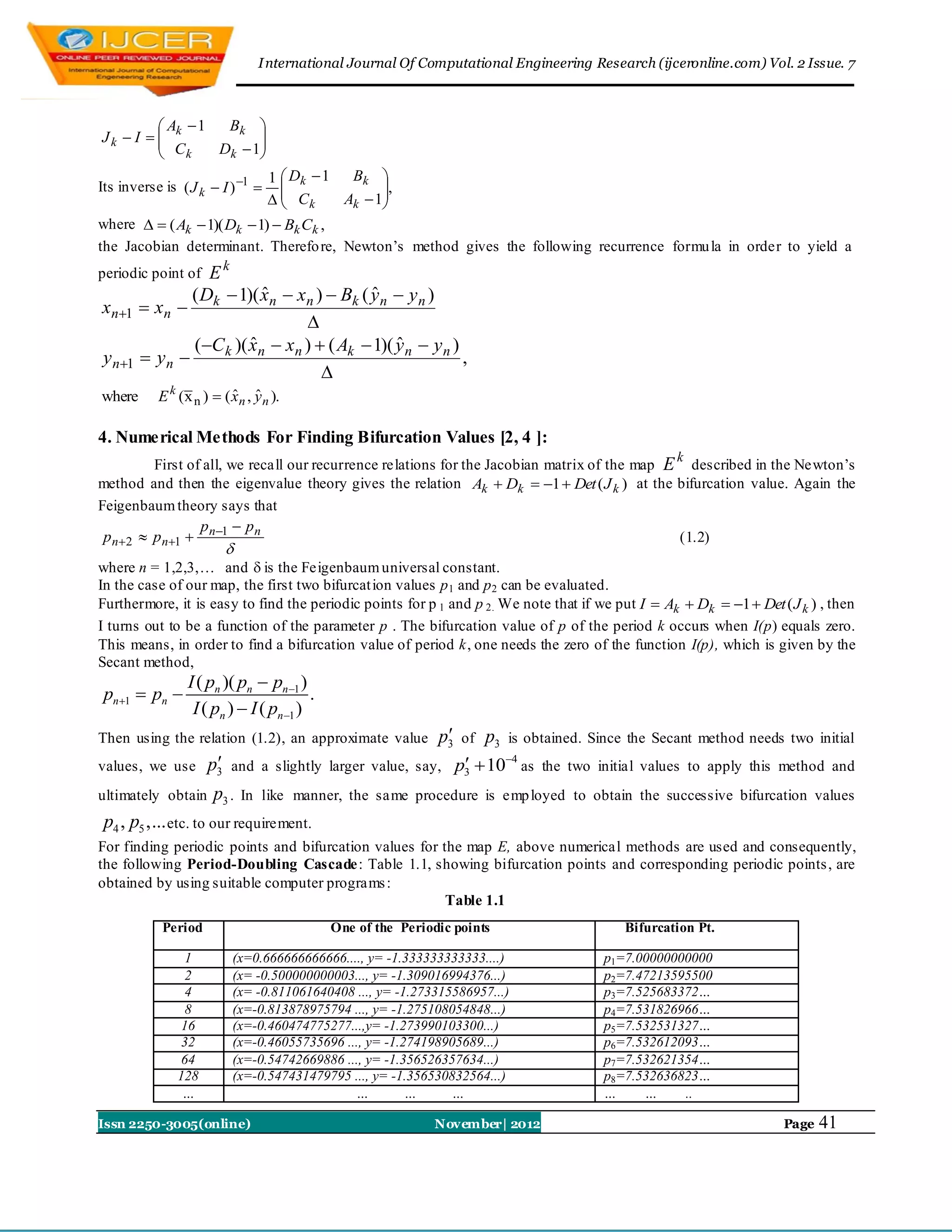 I nternational Journal Of Computational Engineering Research (ijceronline.com) Vol. 2 Issue. 7



          A 1  Bk 
Jk  I   k
          C          
          k    Dk  1
                      
                                  1  Dk  1  Bk 
Its inverse is ( J k  I ) 1                    ,
                                    Ck
                                            Ak  1
                                                   
where   ( Ak  1)( Dk  1)  Bk Ck ,
the Jacobian determinant. Therefo re, Newton‟s method gives the following recurrence formu la in order to yield a
periodic point ofEk
              ( D  1)( xn  xn )  Bk ( y n  y n )
                         ˆ               ˆ
xn1  xn  k
                               
              (C k )( xn  xn )  ( Ak  1)( y n  y n )
                       ˆ                      ˆ
y n1  y n                                              ,
                                  
where      E k (x n )  ( xn , y n ).
                          ˆ ˆ

4. Numerical Methods For Finding Bifurcation Values [2, 4 ]:
                                                                                                      k
         First of all, we recall our recurrence relations for the Jacobian matrix of the map E described in the Newton‟s
method and then the eigenvalue theory gives the relation Ak  Dk  1  Det ( J k ) at the bifurcation value. Again the
Feigenbaum theory says that
                 p       pn
 p n2  p n1  n1                                                                          (1.2)
                         
where n = 1,2,3,… and  is the Feigenbaum universal constant.
In the case of our map, the first two bifurcat ion values p 1 and p 2 can be evaluated.
Furthermore, it is easy to find the periodic points for p 1 and p 2. We note that if we put I  Ak  Dk  1  Det ( J k ) , then
I turns out to be a function of the parameter p . The bifurcation value of p of the period k occurs when I(p) equals zero.
This means, in order to find a bifurcation value of period k, one needs the zero of the function I(p), which is given by the
Secant method,
                 I ( pn )( pn  pn 1 )
 pn 1  pn                            .
                  I ( pn )  I ( pn1 )
Then using the relation (1.2), an approximate value           
                                                             p3   of   p3   is obtained. Since the Secant method needs two initial
values, we use      
                   p3 and        a slightly larger value, say,             4
                                                                  p3  10 as the two initial values to apply this method and
ultimately   obtain p3 . In      like manner, the same procedure is emp loyed to obtain the successive bifurcation values
 p4 , p5 ,... etc. to our requirement.
For finding periodic points and bifurcation values for the map E, above numerical methods are used and consequently,
the following Period-Doubling Cascade : Table 1.1, showing bifurcation points and corresponding periodic points , are
obtained by using suitable computer programs :
                                                        Table 1.1
             Period                         One of the Periodic points                        Bifurcation Pt.

                1         (x=0.666666666666...., y= -1.333333333333....)                  p1=7.00000000000
                2         (x= -0.500000000003..., y= -1.309016994376...)                  p2=7.47213595500
                4         (x= -0.811061640408 ..., y= -1.273315586957...)                 p3=7.525683372…
                8         (x=-0.813878975794 ..., y= -1.275108054848...)                  p4=7.531826966…
                16        (x=-0.460474775277...,y= -1.273990103300...)                    p5=7.532531327…
                32        (x=-0.46055735696 ..., y= -1.274198905689...)                   p6=7.532612093…
                64        (x=-0.54742669886 ..., y= -1.356526357634...)                   p7=7.532621354…
               128        (x=-0.547431479795 ..., y= -1.356530832564...)                  p8=7.532636823…
                …                             …         …      …                          …     …     ..

Issn 2250-3005(online)                                      November| 2012                                            Page   41
 
