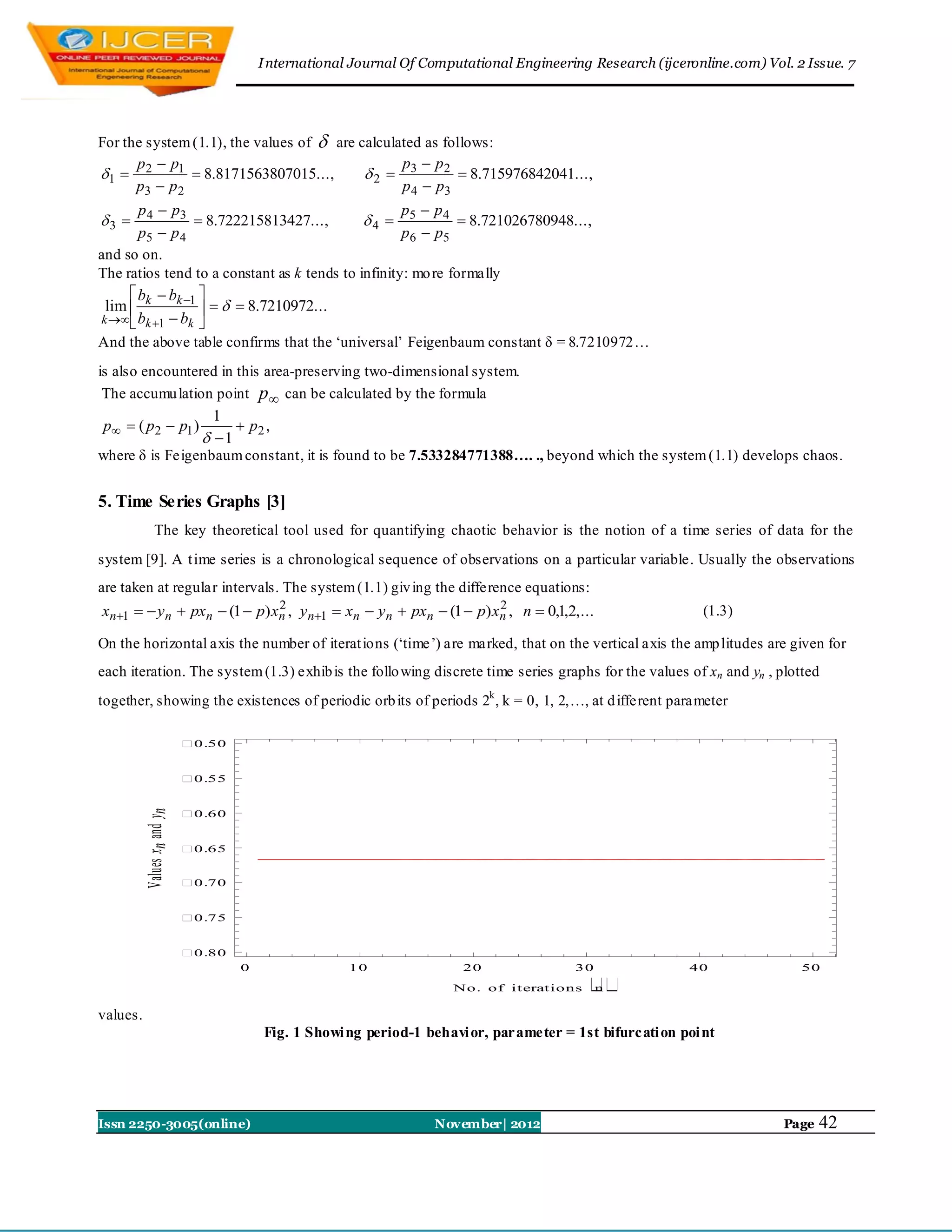 I nternational Journal Of Computational Engineering Research (ijceronline.com) Vol. 2 Issue. 7




For the system (1.1), the values of  are calculated as follows:
      p  p1                                     p  p2
1  2          8.8171563807015...,       2  3           8.715976842041...,
      p3  p 2                                   p 4  p3
       p 4  p3                                     p  p4
3               8.722215813427...,        4  5            8.721026780948...,
       p5  p 4                                     p 6  p5
and so on.
The ratios tend to a constant as k tends to infinity: mo re formally
      b  bk 1 
 lim  k              8.7210972...
k   bk 1  bk 
And the above table confirms that the „universal‟ Feigenbaum constant δ = 8.7210972…
is also encountered in this area-preserving two-dimensional system.
 The accumu lation point p  can be calculated by the formula
                    1
 p  ( p2  p1 )       p2 ,
                   1
where δ is Feigenbaum constant, it is found to be 7.533284771388…. ., beyond which the system (1.1) develops chaos.


5. Time Series Graphs [3]
              The key theoretical tool used for quantifying chaotic behavior is the notion of a time series of data for the
system [9]. A t ime series is a chronological sequence of observations on a particular variable. Usually the observations
are taken at regular intervals. The system (1.1) giv ing the difference equations:
xn1   y n  pxn  (1  p) xn , y n1  xn  y n  pxn  (1  p) xn , n  0,1,2,...
                              2                                     2
                                                                                                               (1.3)

On the horizontal axis the number of iterat ions („time‟) are marked, that on the vertical axis the amp litudes are given for
each iteration. The system (1.3) exhib is the follo wing discrete time series graphs for the values of xn and yn , plotted
together, showing the existences of periodic orb its of periods 2k , k = 0, 1, 2,…, at d ifferent parameter

                             0.50


                             0.55


                             
          Values xn and yn




                              0.60


                             0.65


                             0.70


                             0.75




                                                                                             
                             0.80
                                     0                 10                20               30                40                50
                                                                       No. of iterations       n

values.
                                         Fig. 1 Showi ng period-1 behavi or, parameter = 1st bifurcati on poi nt




Issn 2250-3005(online)                                              November| 2012                                         Page   42
 