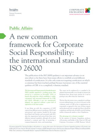Insights
Strategy Documents
I02/2011




Public Affairs

A new common
framework for Corporate
Social Responsibility:
the international standard
ISO 26000
                              The publication of the ISO 26000 guidance is an important advance in an
                              area where so far there have been many efforts to establish several different
                              standards of certification. It is the only norm not requiring certification on which
                              a consensus has been reached, perhaps because it possesses one of the essential
                              qualities of CSR: it is a completely voluntary standard.

                              The International Organization for Standardization                The norm can be understood as a standard to be
                              (ISO) initially appointed a working group, that                   adopted internationally even though at present the
                              arrived at a consensus in November 2010, to                       Europeans have shown more interest in it and in
                              launch this guide-line which establishes a stable,                putting it into effect than the Americans.
                              conceptual, and structural framework for CSR,
                              and which, although it was not unanimously                        The fact that the norm is non-compulsory is perhaps
                              adopted, was approved without a great deal of                     its most striking feature, in so far as it focuses on the
                              opposition to the basic points.                                   voluntary nature of CSR as far as organizations are
                                                                                                concerned, as opposed to the view of those experts
                              It was drawn up with the cooperation of 2,000                     and professionals who strongly feel that it should be
                              experts from different areas (consultants, NGOs and               compulsory and that rules should be strictly binding,
                              associations), and countries, headed by the teams                 within a framework similar to that of legislation.
                              from Brazil and Sweden and associated with ISO,
                              after the organization had noticed that there were                The advantage of a voluntary standard
                              different national standards, although all involved               In the opinion of Antonio Argandona, professor
                              professed a common goal: that of promoting a                      of Economics and holder of the Chair in CSR and
                              common framework, vision, and terminology.                        Corporate Governance at IESE Business School,


Document prepared by Corporate Excellence with reference to, among other sources, the intervention of Antonio Argandona (professor of Economics and
holder of the ‘la Caixa’ chair in CSR and Corporate Governance at IESE) during the sessions of the Executive Education Program “Making Social Responsibility
Work: The Cornerstone of Sustainable Business” organized by IESE Business School in Barcelona in July 2011.
 