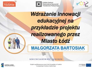 MAŁGORZATA BARTOSIAK
Wdrażanie innowacji
edukacyjnej na
przykładzie projektu
realizowanego przez
Miasto Łódź
 