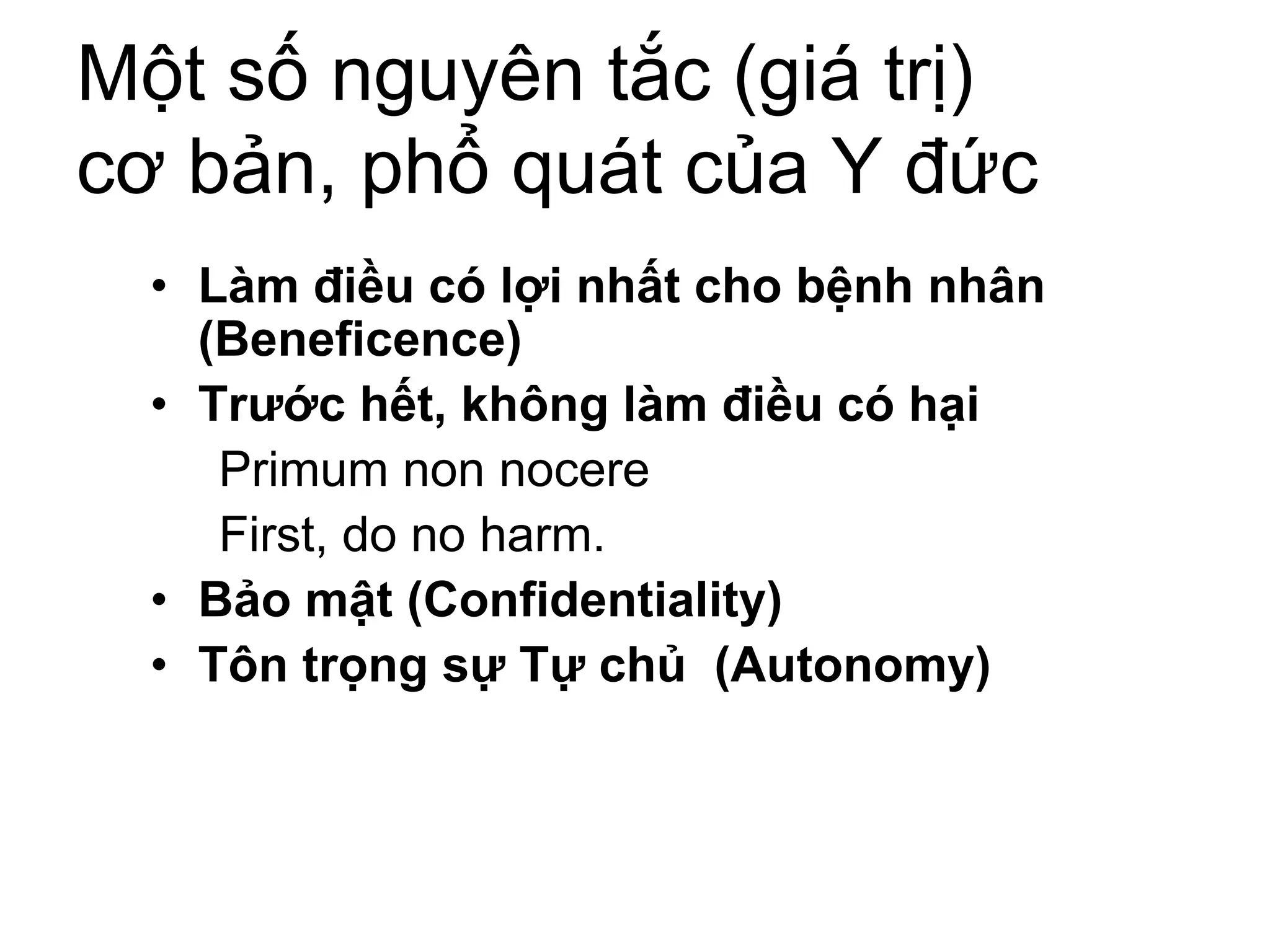 Một số nguyên tắc (giá trị)
cơ bản, phổ quát của Y đức
• Làm điều có lợi nhất cho bệnh nhân
(Beneficence)
• Trước hết, không làm điều có hại
Primum non nocere
First, do no harm.
• Bảo mật (Confidentiality)
• Tôn trọng sự Tự chủ (Autonomy)
 