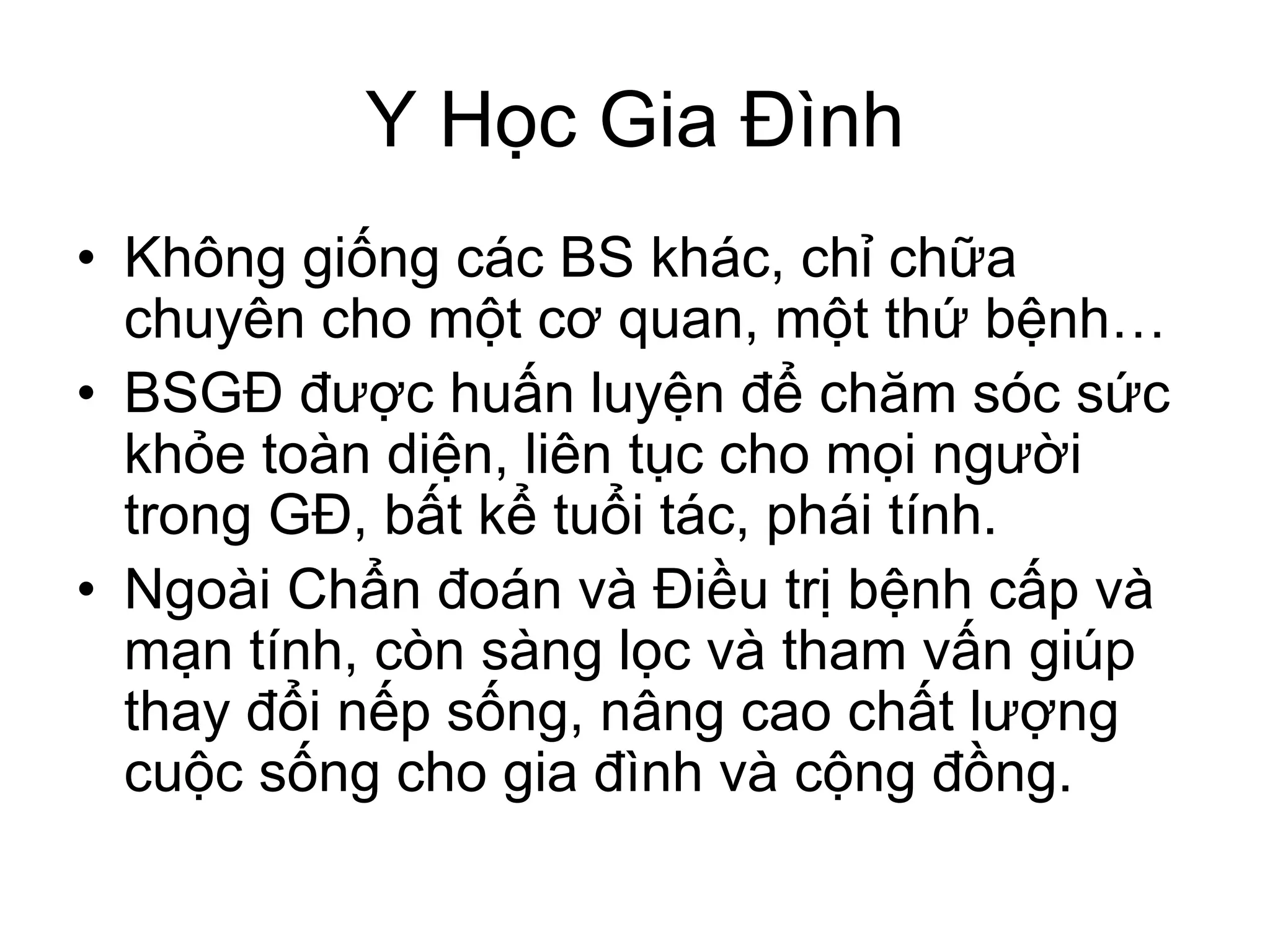 Y Học Gia Đình
• Không giống các BS khác, chỉ chữa
chuyên cho một cơ quan, một thứ bệnh…
• BSGĐ được huấn luyện để chăm sóc sức
khỏe toàn diện, liên tục cho mọi người
trong GĐ, bất kể tuổi tác, phái tính.
• Ngoài Chẩn đoán và Điều trị bệnh cấp và
mạn tính, còn sàng lọc và tham vấn giúp
thay đổi nếp sống, nâng cao chất lượng
cuộc sống cho gia đình và cộng đồng.
 