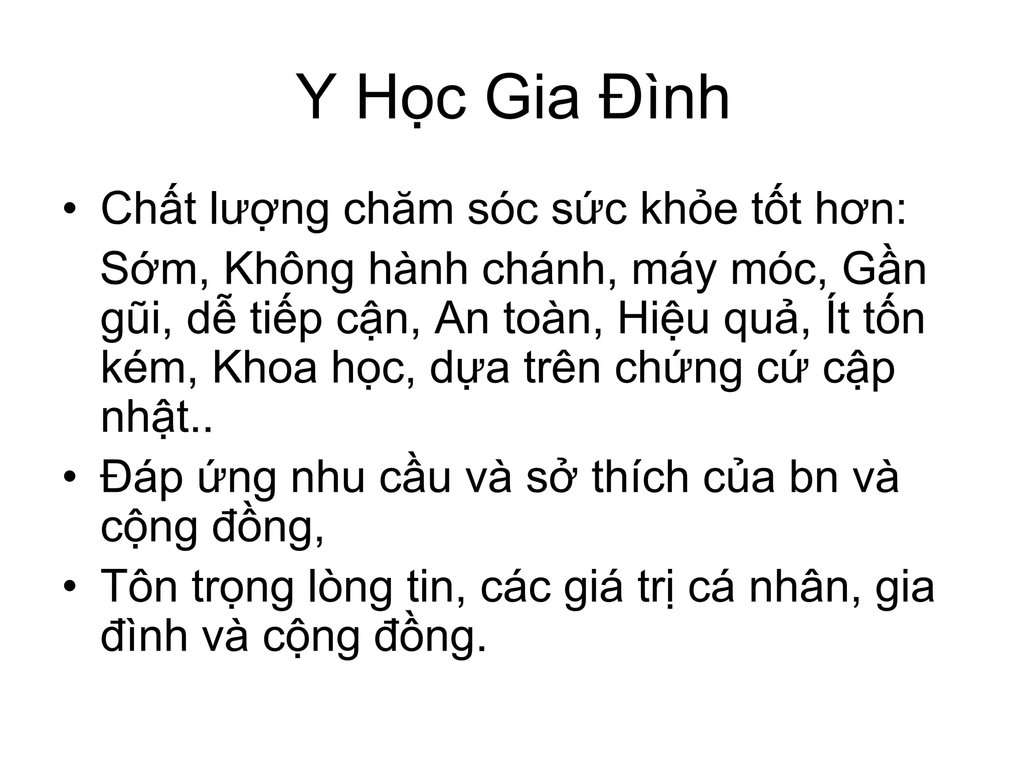 Y Học Gia Đình
• Chất lượng chăm sóc sức khỏe tốt hơn:
Sớm, Không hành chánh, máy móc, Gần
gũi, dễ tiếp cận, An toàn, Hiệu quả, Ít tốn
kém, Khoa học, dựa trên chứng cứ cập
nhật..
• Đáp ứng nhu cầu và sở thích của bn và
cộng đồng,
• Tôn trọng lòng tin, các giá trị cá nhân, gia
đình và cộng đồng.
 