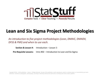 Section & Lesson #:
Pre-Requisite Lessons:
Complex Tools + Clear Teaching = Powerful Results
Lean and Six Sigma Project Methodologies
Introduction – Lesson 3
An introduction to five project methodologies (Lean, DMAIC, DMADV,
DFSS & PMI) and when to use each.
Intro #02 – Introduction to Lean and Six Sigma
Copyright © 2012 - 2019 by Matthew J. Hansen. All Rights Reserved. No part of this publication may be reproduced, stored in a retrieval system, or transmitted by any means
(electronic, mechanical, photographic, photocopying, recording or otherwise) without prior permission in writing by the author and/or publisher.
 