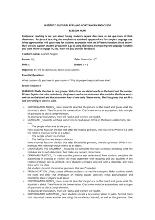 INSTITUTO CULTURAL PERUANO NORTEAMERICANO-CUSCO
LESSSON PLAN
Reciprocal teaching is not just about having students repeat directions or ask questions of their
classmates. Reciprocal teaching also emphasizes sustained opportunities for complex language use.
What opportunities will you create for students topractice with the different functions listed below?
How will you support student production e.g. by using the board, by modeling the language function
you want them to engage in, etc. How will you provide feedback?
Teacher’s name: Scarlett Aragon
Course: I03 Date: November 17th
Unit: 5. Lesson: 3 + 4
Objective: Ss. will be able to ask about local customs
Essential Questions:
What customs do you have in your country? Why do people keep traditions alive?
Lesson Sequence
WARM UP: Divide the class in two groups. Write three unrelated words on the board and the number
fifteen.Explain the rules tostudents, they have towrite one statement that contains the three words
written on the board and that statement has to have only fifteenwords. The first group that eds first
and everything is correct, wins.
 CONVERSATION MODEL_ Have students describe the picture on the board and guess what the
situation is about. Then listento the conversation. Check new words or expressions. Ask a couple
of questions to check comprehension.
To practice pronunciation, men will read A, and women will read B.
 GRAMMAR _ Students will have some time to read aloud. Write on the board a statement, like
this:
- The people who came to the party.
Have students focus on the fact that after the relative pronoun, there is a verb. When it is a verb
the relative pronoun works as a subject.
- The people whom you invited.
- The holiday that we always celebrate.
Have students focus on the fact that after the relative pronoun, there is a pronoun. When it is a
pronoun, the relative pronoun works as an object.
 UNDERSTAND THE GRAMMAR _ Students will complete the exercise below, checking what the
mistakes are in each statement. And make any needed corrections.
 GRAMMAR PRACTICE_ To make sure the grammar was understood, have students complete the
statements in exercise B. review the firsts statement with students and ask students if the
relative pronoun can be omitted. Have students compare answers with a classmate and then
share with the class.
Ask students to omit the relative pronouns that aren’t needed.
 PRONUNCIATION _ First, choose different students to read the examples. Make students watch
the video and after that emphasize on making pauses correctly, check pronunciation and
intonation. Have everyone read aloud.
 CONVERSATION MODEL_ Have students describe the picture on the board and guess what the
situation is about. Then listento the conversation. Check new words or expressions. Ask a couple
of questions to check comprehension.
To practice pronunciation, men will read A, and women will read B.
 CONVERSATION ACTIVATOR _ Have students create a new conversation in pairs. Remind them
that they must create another one using the vocabulary learned, as well as the grammar. Give
 