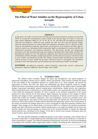 International Journal of Computational Engineering Research||Vol, 03||Issue, 11||

The Effect of Water Solubles on the Hygroscopicity of Urban
Aerosols
B. I. Tijjani
Department of Physics, Bayero University, Kano. NIGERIA.

ABSTRACT
In this paper, the author extracted some microphysical and optical properties of urban aerosols from
OPAC by varying the concentrations of water soluble at the spectral range of 0.25μm to 2.5μm and
eight relative humidities (RHs) (0, 50, 70, 80, 90, 95, 98, and 99%).The microphysical properties
extracted were diameters, volume mix ratio, number mix ratio, mass mix ratio and refractive indices
while the optical properties are optical depth and asymmetric parameters all as a function of RHs.
Using the microphysical properties, hygroscopic growth factors of the mixtures and their effective
refractive indices were determined while using optical depth we determined its relation with RHs, the
enhancement parameters and Angstrom parameters. The hygroscopic growths and enhancement
parameters were then parameterized using some models to determine their relationship with RHs. The
data fitted the models very well. The angstrom coefficients show that the mixtures have bi-modal type
of distribution with the dominance of fine mode particles and the mode sizes increase with the increase
in water soluble concentrations and RH. The relation of optical depth with RH shows improvement
with the increase in water soluble but decreases with the increase in wavelengths. The asymmetric
parameters show that hygroscopic growth enhances forward scattering at smaller wavelengths.

KEYWORDS: microphysical properties, optical properties, hygroscopic growth, enhancement
parameters, Angstrom coefficients, spectral range, water soluble.

I.

INTRODUCTION

The ambient relative humidity changes the phase and microphysical and optical properties of
hygroscopic atmospheric aerosols such as sulfates, nitrates and chlorides. These aerosols contribute the largest
to the mass budget of fine atmospheric particles on a global basis [1-3]. These inorganic salt aerosols are
hygroscopic by nature, thus their size, phase and subsequently the optical properties would be strongly
influenced by their concentration and the ambient relative humidity (RH).As the ambient relative humidity (RH)
changes, hygroscopic atmospheric aerosols undergo phase transformation, droplet growth, and evaporation.
Phase transformation from a solid particle to a saline droplet usually occurs spontaneously when the RH reaches
a level called the deliquescence humidity. Its value is specific to the chemical composition of the aerosol
particle [4,5]. Since aerosols are far from being a single component, the question is how changes in relative
humidity and changes in their concentrations influence the properties of natural aerosol mixtures, which can
contain both soluble and insoluble components. Also most atmospheric aerosols are externally mixed with
respect to hygroscopicity, and consist of more and less hygroscopic sub-fractions [6]. The ratio between these
fractions as well as their content of soluble material determines the hygroscopic growth of the overall aerosol. In
the natural environment the changes observed at a given wavelength are signs that measuring conditions have
changed. These changes can be related either to an increase in RH or to a change in the aerosol concentration,
though most often, both factors are present. Optical measurements at one single wavelength will not resolve the
question whether the observed changes are caused only by the increased humidity or whether the additional
aerosol particles have contributed to the changes. To be able to retrieve more accurate information about the
aerosol mixtures, spectral measurements are needed.
The more spectral information available, the greater are the chances of getting a more realistic idea of
the aerosol composition. To model droplet growth, information about water activity and density as a function of
solute concentration is needed. The chemical and physical characteristics of aerosols are diverse and attempting
to encompass such variability within a hygroscopic model is complex. By taking up water, particles grow in size
||Issn 2250-3005 ||

||November||2013||

Page 45

 