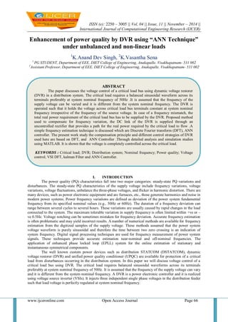 ISSN (e): 2250 – 3005 || Vol, 04 || Issue, 11 || November – 2014 || 
International Journal of Computational Engineering Research (IJCER) 
www.ijceronline.com Open Access Journal Page 66 
Enhancement of power quality by DVR using “ANN Technique” under unbalanced and non-linear loads 1K.Anand Dev Singh, 2K.Vasantha Sena 
1 PG STUDENT, Department of EEE, DIET College of Engineering, Anakapalle, Visakhapatnam- 531 002 2Assistant Professor, Department of EEE, DIET College of Engineering, Anakapalle, Visakhapatnam- 531 002 
I. INTRODUCTION 
The power quality (PQ) characteristics fall into two major categories: steady-state PQ variations and disturbances. The steady-state PQ characteristics of the supply voltage include frequency variations, voltage variations, voltage fluctuations, unbalance the three-phase voltages, and flicker in harmonic distortion. There are many devices, such as power electronic equipment and arc furnaces, etc., those generate harmonics and noise in modern power systems. Power frequency variations are defined as deviation of the power system fundamental frequency from its specified nominal values (e.g., 50Hz or 60Hz). The duration of a frequency deviation can range between several cycles to several hours. These variations are usually caused by rapid changes in the load connected to the system. The maximum tolerable variation in supply frequency is often limited within +ve or – ve 0.5Hz. Voltage notching can be sometimes mistaken for frequency deviation. Accurate frequency estimation is often problematic and may yield incorrect results. A number of numerical methods are available for frequency estimation from the digitized samples of the supply voltage. These methods assumed that the power system voltage waveform is purely sinusoidal and therefore the time between two zero crossing is an indication of system frequency. Digital signal processing techniques are used for frequency measurement of power system signals. These techniques provide accurate estimation near-nominal and off-nominal frequencies. The application of enhanced phase locked loop (EPLL) system for the online estimation of stationary and instantaneous symmetrical components. The well known custom power devices such as distribution STATCOM (DSTATCOM), dynamic voltage restorer (DVR) and unified power quality conditioner (UPQC) are available for protection of a critical load from disturbances occurring in the distribution system. In this paper we will discuss voltage control of a critical load bus using DVR. The critical load requires balanced sinusoidal waveforms across its terminals preferably at system nominal frequency of 50Hz. It is assumed that the frequency of the supply voltage can vary and it is different from the system nominal frequency. A DVR is a power electronic controller and it is realized using voltage source inverter (VSIs). It injects three independent single phase voltages in the distribution feeder such that load voltage is perfectly regulated at system nominal frequency. 
ABSTRACT 
The paper discusses the voltage control of a critical load bus using dynamic voltage restorer (DVR) in a distribution system. The critical load requires a balanced sinusoidal waveform across its terminals preferably at system nominal frequency of 50Hz .It is assumed that the frequency of the supply voltage can be varied and it is different from the system nominal frequency. The DVR is operated such that it holds the voltage across critical load bus terminals constant at system nominal frequency irrespective of the frequency of the source voltage. In case of a frequency mismatch, the total real power requirement of the critical load bus has to be supplied by the DVR. Proposed method used to compensate for frequency variation, the DC link of the DVR is supplied through an uncontrolled rectifier that provides a path for the real power required by the critical load to flow .A simple frequency estimation technique is discussed which are Discrete Fourier transform (DFT), ANN controller. The present work study the compensation principle and different control strategies of DVR used here are based on DFT, and ANN Controller .Through detailed analysis and simulation studies using MATLAB. It is shown that the voltage is completely controlled across the critical load. 
KEYWORDS : Critical load; DVR; Distribution system; Nominal frequency; Power quality; Voltage control; VSI DFT, kalman Filter and ANN Controller. 
 
