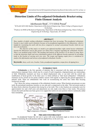 International Journal Of Computational Engineering Research (ijceronline.com) Vol. 03 Issue. 12

Distortion Limits of Pre-adjusted Orthodontic Bracket using
Finite Element Analysis
Jakirhussain Shaik1, T.V.S.R.K Prasad2
1

M.Tech(CAD/CAM) Student, Department of Mechanical Engineering, Nimra College of Engineering &
Technology.
2
Professor & HOD of Mechanical Engineering, Department of Mechanical Engineering, Nimra College of
Engineering & Technology, Vijayawada, AP, INDIA

ABSTRACT
Since number of adults seeking orthodontic treatment has been increasing. The preadjusted orthodontic
bracket is most widely used in dentistry because of its preadjusted angulation in slot dimensions, which is
helpful for translating the teeth with less force compared to normal conventional bracket which do not
have slot inclination.
The objective of this study is to model a pre-adjusted maxillary right central incisor orthodontic
bracket the dimensions used in this project are taken from a hospital regarding the orthodontic bracket.
Then it was modeled using CATIA. The meshing and analysis of the bracket is to be done by using Ansys
to find the distortion limits and stress distribution pattern of the different bracket materials by providing
loads to the bracket of varying arch wire sizes. The torque and tipping couple force is considered to
analyze the deformation and stresses of preadjusted orthodontic bracket.

Keywords: Ansys, arch wire, bracket, Catia, preadjusted angulation, torque force & tipping force.

I.

INTRODUCTION

Orthodontics is the first specialty of dentistry that is concerned with the study and treatment of
malocclusions (improper bites), which may be a result of tooth irregularity, disproportionate jaw relationships,
or both. Orthodontic treatment can focus on dental displacement only, or can deal with the control and
modification of facial growth. In the latter case it is better defined as "dent facial orthopedics". Orthodontic
treatment can be carried out for purely aesthetic reasons with regards to improving the general appearance of
patients' teeth. There are orthodontists who work on reconstructing the entire face rather than focusing
exclusively on teeth.
Fig.1 shows the various components of the orthodontic bracket system. When brackets put pressure on ones
teeth, the periodontal membrane stretches on one side and is compressed on the other. This movement needs to
be done slowly otherwise the patient risks losing his or her teeth. This is why brackets are commonly worn for
approximately two and a half years and adjustments are only made every three or four weeks. This process
loosens the tooth and then new bone grows in to support the tooth in its new position which is technically called
bone remodeling.

Fig.1 components of brackets

II.

Fig.2 Preadjusted bracket

PREADJUSTED BRACKET

In preadjusted bracket the slot size is given with some inclination angle as shown in fig.2, this is
helpful in translating the tooth position with less applied force on the arch wire.

|| Issn 2250-3005(online) ||

||December| 2013 ||

Page 47

 