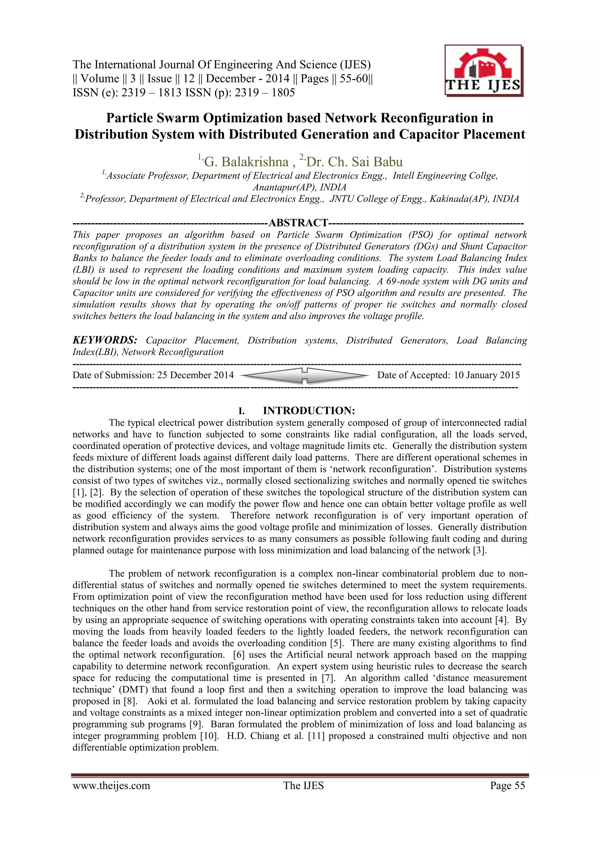 The International Journal Of Engineering And Science (IJES) || Volume || 3 || Issue || 12 || December - 2014 || Pages || 55-60|| ISSN (e): 2319 – 1813 ISSN (p): 2319 – 1805 www.theijes.com The IJES Page 55 Particle Swarm Optimization based Network Reconfiguration in Distribution System with Distributed Generation and Capacitor Placement 1, G. Balakrishna , 2, Dr. Ch. Sai Babu 1, Associate Professor, Department of Electrical and Electronics Engg., Intell Engineering Collge, Anantapur(AP), INDIA 2, Professor, Department of Electrical and Electronics Engg., JNTU College of Engg., Kakinada(AP), INDIA -----------------------------------------------------ABSTRACT----------------------------------------------------- This paper proposes an algorithm based on Particle Swarm Optimization (PSO) for optimal network reconfiguration of a distribution system in the presence of Distributed Generators (DGs) and Shunt Capacitor Banks to balance the feeder loads and to eliminate overloading conditions. The system Load Balancing Index (LBI) is used to represent the loading conditions and maximum system loading capacity. This index value should be low in the optimal network reconfiguration for load balancing. A 69-node system with DG units and Capacitor units are considered for verifying the effectiveness of PSO algorithm and results are presented. The simulation results shows that by operating the on/off patterns of proper tie switches and normally closed switches betters the load balancing in the system and also improves the voltage profile. KEYWORDS: Capacitor Placement, Distribution systems, Distributed Generators, Load Balancing Index(LBI), Network Reconfiguration -------------------------------------------------------------------------------------------------------------------------------------- Date of Submission: 25 December 2014 Date of Accepted: 10 January 2015 ------------------------------------------------------------------------------------------------------------------------------------- I. INTRODUCTION: The typical electrical power distribution system generally composed of group of interconnected radial networks and have to function subjected to some constraints like radial configuration, all the loads served, coordinated operation of protective devices, and voltage magnitude limits etc. Generally the distribution system feeds mixture of different loads against different daily load patterns. There are different operational schemes in the distribution systems; one of the most important of them is „network reconfiguration‟. Distribution systems consist of two types of switches viz., normally closed sectionalizing switches and normally opened tie switches [1], [2]. By the selection of operation of these switches the topological structure of the distribution system can be modified accordingly we can modify the power flow and hence one can obtain better voltage profile as well as good efficiency of the system. Therefore network reconfiguration is of very important operation of distribution system and always aims the good voltage profile and minimization of losses. Generally distribution network reconfiguration provides services to as many consumers as possible following fault coding and during planned outage for maintenance purpose with loss minimization and load balancing of the network [3]. The problem of network reconfiguration is a complex non-linear combinatorial problem due to non- differential status of switches and normally opened tie switches determined to meet the system requirements. From optimization point of view the reconfiguration method have been used for loss reduction using different techniques on the other hand from service restoration point of view, the reconfiguration allows to relocate loads by using an appropriate sequence of switching operations with operating constraints taken into account [4]. By moving the loads from heavily loaded feeders to the lightly loaded feeders, the network reconfiguration can balance the feeder loads and avoids the overloading condition [5]. There are many existing algorithms to find the optimal network reconfiguration. [6] uses the Artificial neural network approach based on the mapping capability to determine network reconfiguration. An expert system using heuristic rules to decrease the search space for reducing the computational time is presented in [7]. An algorithm called „distance measurement technique‟ (DMT) that found a loop first and then a switching operation to improve the load balancing was proposed in [8]. Aoki et al. formulated the load balancing and service restoration problem by taking capacity and voltage constraints as a mixed integer non-linear optimization problem and converted into a set of quadratic programming sub programs [9]. Baran formulated the problem of minimization of loss and load balancing as integer programming problem [10]. H.D. Chiang et al. [11] proposed a constrained multi objective and non differentiable optimization problem. 