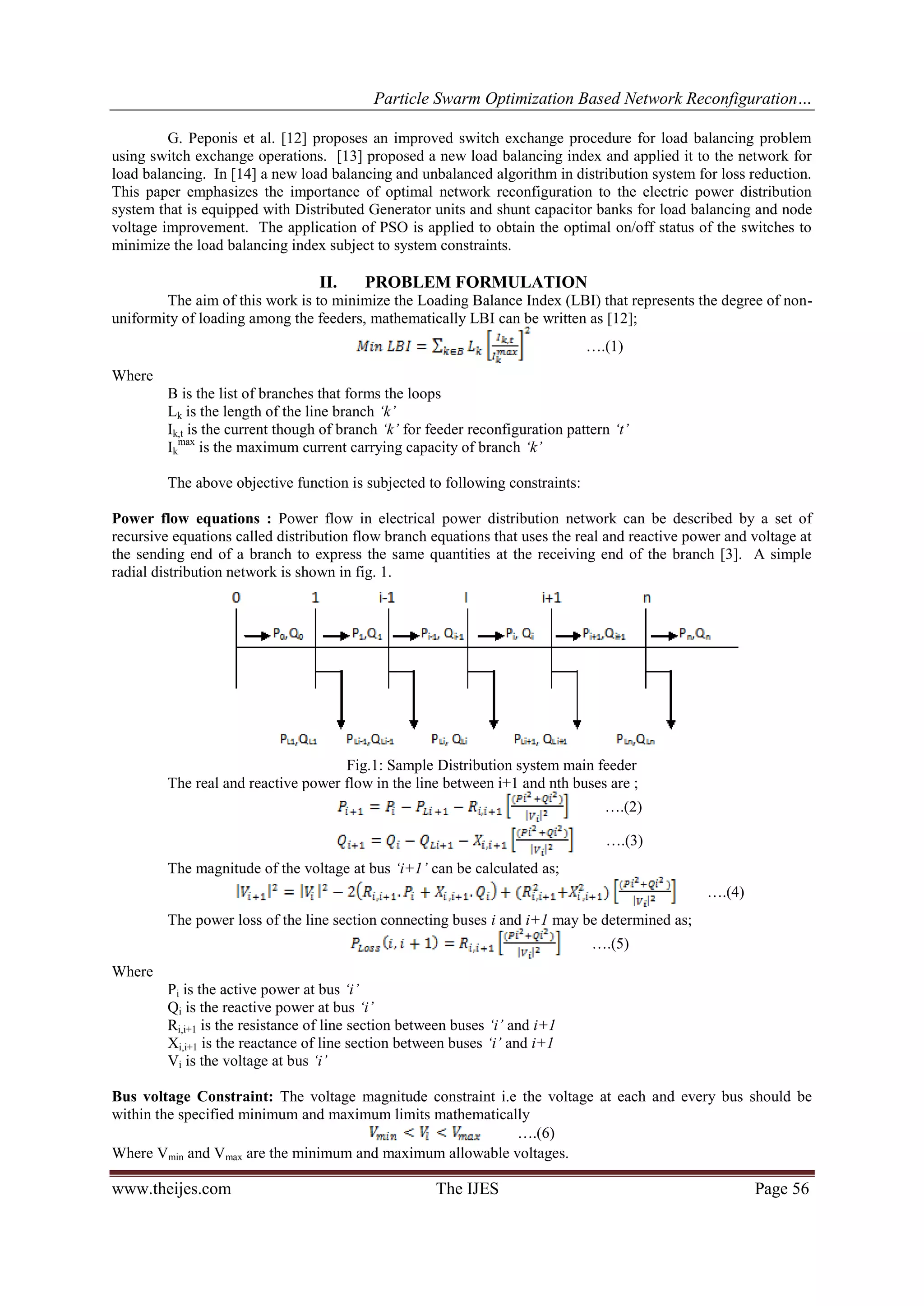 Particle Swarm Optimization Based Network Reconfiguration… www.theijes.com The IJES Page 56 G. Peponis et al. [12] proposes an improved switch exchange procedure for load balancing problem using switch exchange operations. [13] proposed a new load balancing index and applied it to the network for load balancing. In [14] a new load balancing and unbalanced algorithm in distribution system for loss reduction. This paper emphasizes the importance of optimal network reconfiguration to the electric power distribution system that is equipped with Distributed Generator units and shunt capacitor banks for load balancing and node voltage improvement. The application of PSO is applied to obtain the optimal on/off status of the switches to minimize the load balancing index subject to system constraints. II. PROBLEM FORMULATION The aim of this work is to minimize the Loading Balance Index (LBI) that represents the degree of non- uniformity of loading among the feeders, mathematically LBI can be written as [12]; ….(1) Where B is the list of branches that forms the loops Lk is the length of the line branch ‘k’ Ik,t is the current though of branch ‘k’ for feeder reconfiguration pattern ‘t’ Ik max is the maximum current carrying capacity of branch ‘k’ The above objective function is subjected to following constraints: Power flow equations : Power flow in electrical power distribution network can be described by a set of recursive equations called distribution flow branch equations that uses the real and reactive power and voltage at the sending end of a branch to express the same quantities at the receiving end of the branch [3]. A simple radial distribution network is shown in fig. 1. Fig.1: Sample Distribution system main feeder The real and reactive power flow in the line between i+1 and nth buses are ; ….(2) ….(3) The magnitude of the voltage at bus ‘i+1’ can be calculated as; ….(4) The power loss of the line section connecting buses i and i+1 may be determined as; ….(5) Where Pi is the active power at bus ‘i’ Qi is the reactive power at bus ‘i’ Ri,i+1 is the resistance of line section between buses ‘i’ and i+1 Xi,i+1 is the reactance of line section between buses ‘i’ and i+1 Vi is the voltage at bus ‘i’ Bus voltage Constraint: The voltage magnitude constraint i.e the voltage at each and every bus should be within the specified minimum and maximum limits mathematically ….(6) Where Vmin and Vmax are the minimum and maximum allowable voltages. 