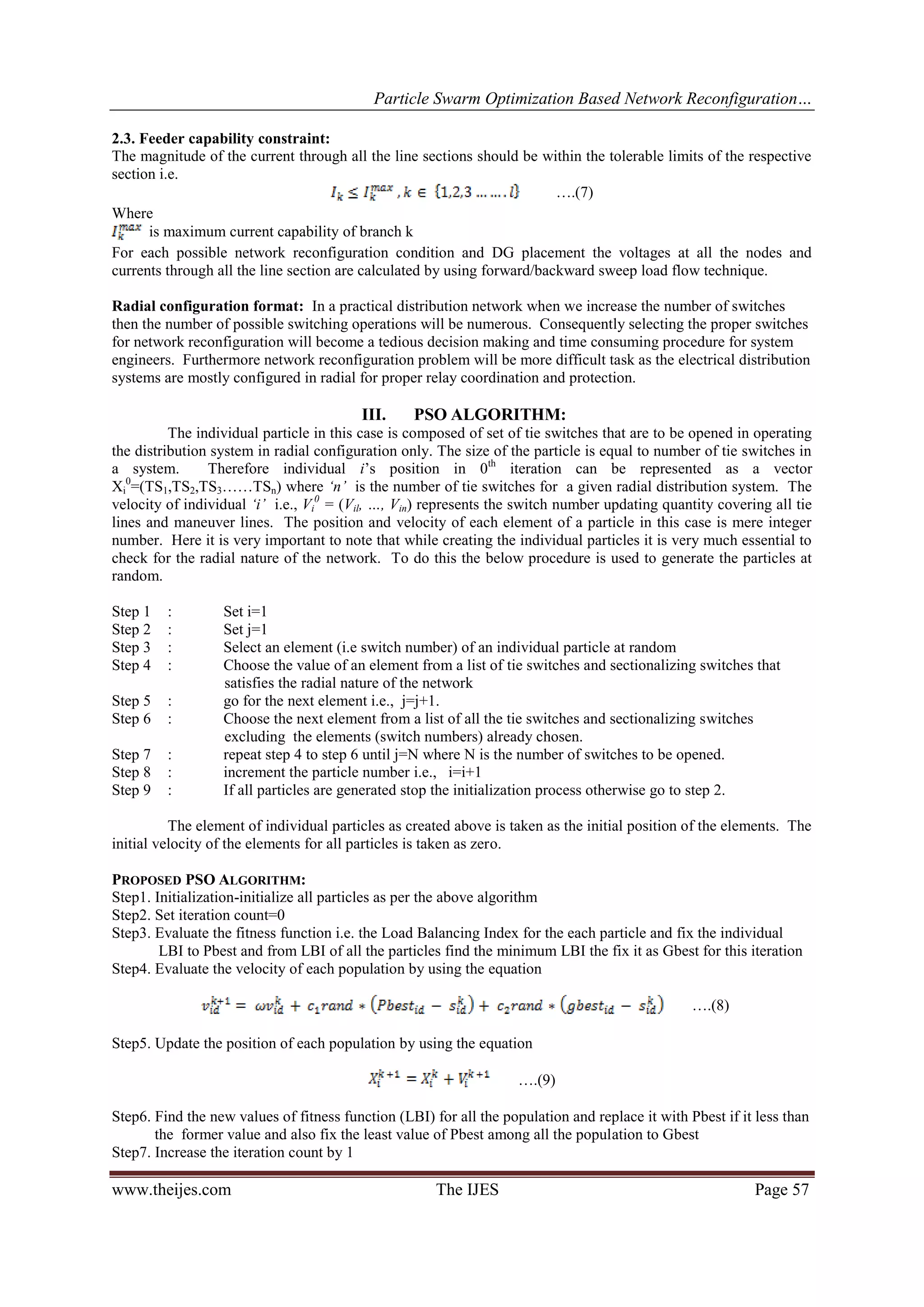 Particle Swarm Optimization Based Network Reconfiguration… www.theijes.com The IJES Page 57 2.3. Feeder capability constraint: The magnitude of the current through all the line sections should be within the tolerable limits of the respective section i.e. ….(7) Where is maximum current capability of branch k For each possible network reconfiguration condition and DG placement the voltages at all the nodes and currents through all the line section are calculated by using forward/backward sweep load flow technique. Radial configuration format: In a practical distribution network when we increase the number of switches then the number of possible switching operations will be numerous. Consequently selecting the proper switches for network reconfiguration will become a tedious decision making and time consuming procedure for system engineers. Furthermore network reconfiguration problem will be more difficult task as the electrical distribution systems are mostly configured in radial for proper relay coordination and protection. III. PSO ALGORITHM: The individual particle in this case is composed of set of tie switches that are to be opened in operating the distribution system in radial configuration only. The size of the particle is equal to number of tie switches in a system. Therefore individual i‟s position in 0th iteration can be represented as a vector Xi 0 =(TS1,TS2,TS3……TSn) where ‘n’ is the number of tie switches for a given radial distribution system. The velocity of individual ‘i’ i.e., Vi 0 = (Vil, …, Vin) represents the switch number updating quantity covering all tie lines and maneuver lines. The position and velocity of each element of a particle in this case is mere integer number. Here it is very important to note that while creating the individual particles it is very much essential to check for the radial nature of the network. To do this the below procedure is used to generate the particles at random. Step 1 : Set i=1 Step 2 : Set j=1 Step 3 : Select an element (i.e switch number) of an individual particle at random Step 4 : Choose the value of an element from a list of tie switches and sectionalizing switches that satisfies the radial nature of the network Step 5 : go for the next element i.e., j=j+1. Step 6 : Choose the next element from a list of all the tie switches and sectionalizing switches excluding the elements (switch numbers) already chosen. Step 7 : repeat step 4 to step 6 until j=N where N is the number of switches to be opened. Step 8 : increment the particle number i.e., i=i+1 Step 9 : If all particles are generated stop the initialization process otherwise go to step 2. The element of individual particles as created above is taken as the initial position of the elements. The initial velocity of the elements for all particles is taken as zero. PROPOSED PSO ALGORITHM: Step1. Initialization-initialize all particles as per the above algorithm Step2. Set iteration count=0 Step3. Evaluate the fitness function i.e. the Load Balancing Index for the each particle and fix the individual LBI to Pbest and from LBI of all the particles find the minimum LBI the fix it as Gbest for this iteration Step4. Evaluate the velocity of each population by using the equation ….(8) Step5. Update the position of each population by using the equation ….(9) Step6. Find the new values of fitness function (LBI) for all the population and replace it with Pbest if it less than the former value and also fix the least value of Pbest among all the population to Gbest Step7. Increase the iteration count by 1 