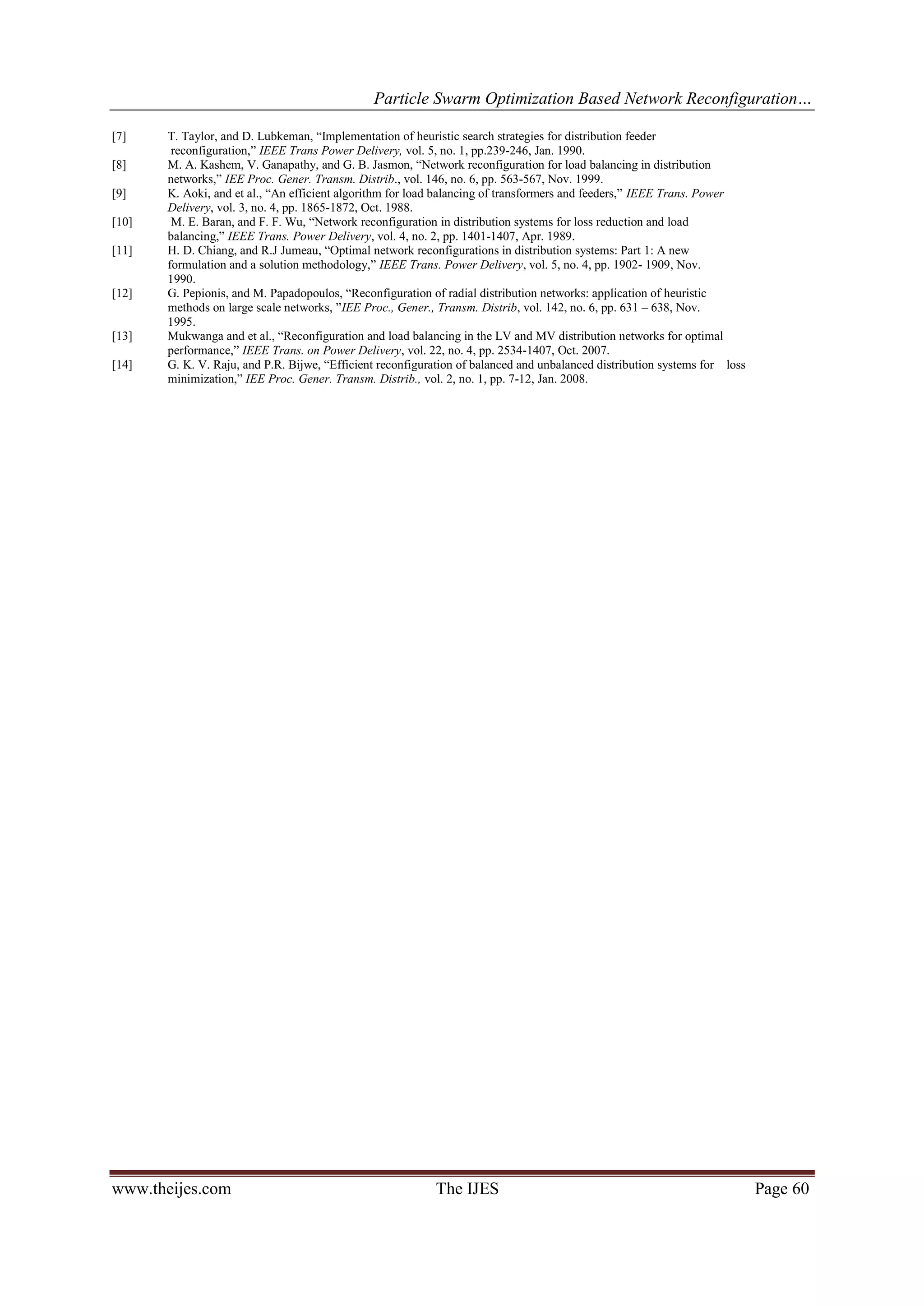 Particle Swarm Optimization Based Network Reconfiguration… www.theijes.com The IJES Page 60 [7] T. Taylor, and D. Lubkeman, “Implementation of heuristic search strategies for distribution feeder reconfiguration,” IEEE Trans Power Delivery, vol. 5, no. 1, pp.239-246, Jan. 1990. [8] M. A. Kashem, V. Ganapathy, and G. B. Jasmon, “Network reconfiguration for load balancing in distribution networks,” IEE Proc. Gener. Transm. Distrib., vol. 146, no. 6, pp. 563-567, Nov. 1999. [9] K. Aoki, and et al., “An efficient algorithm for load balancing of transformers and feeders,” IEEE Trans. Power Delivery, vol. 3, no. 4, pp. 1865-1872, Oct. 1988. [10] M. E. Baran, and F. F. Wu, “Network reconfiguration in distribution systems for loss reduction and load balancing,” IEEE Trans. Power Delivery, vol. 4, no. 2, pp. 1401-1407, Apr. 1989. [11] H. D. Chiang, and R.J Jumeau, “Optimal network reconfigurations in distribution systems: Part 1: A new formulation and a solution methodology,” IEEE Trans. Power Delivery, vol. 5, no. 4, pp. 1902- 1909, Nov. 1990. [12] G. Pepionis, and M. Papadopoulos, “Reconfiguration of radial distribution networks: application of heuristic methods on large scale networks, ”IEE Proc., Gener., Transm. Distrib, vol. 142, no. 6, pp. 631 – 638, Nov. 1995. [13] Mukwanga and et al., “Reconfiguration and load balancing in the LV and MV distribution networks for optimal performance,” IEEE Trans. on Power Delivery, vol. 22, no. 4, pp. 2534-1407, Oct. 2007. [14] G. K. V. Raju, and P.R. Bijwe, “Efficient reconfiguration of balanced and unbalanced distribution systems for loss minimization,” IEE Proc. Gener. Transm. Distrib., vol. 2, no. 1, pp. 7-12, Jan. 2008. 