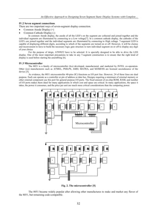 An Effective Approach to Designing Seven Segment Static Display Systems with Complete…
IV.2 Seven segment connections
There are two important ways of seven-segment display connection.
 Common Anode Display (+)
 Common Cathode Display (-)
In common Anode display, the anode of all the LED’s on the segment are collected and joined together and the
individual segments are illuminated by connecting to a Low voltage[7]. In a common cathode display, the cathodes of the
LED’s are joined together and the individual segments are illuminated by connecting to High voltage. 7-segement LED is
capable of displaying different digits, according to which of the segments are turned on or off. However, it will be clumsy
and inconvenient to have to build the necessary logic gate structure to turn individual segment on or off to display any digit
of your choice.
For the purpose of deign, AT89S52 have to be selected. It is specially designed to be able to drive the LED
display. One of the most important precautions to take in any 7-segment construction is to ensure that the right kind of
display is used before starting the assembling [6].

IV.3 Microcontroller
The 8051 is a family of microcontroller (Ics) developed, manufactured, and marketed by INTEL co-operation.
Other (ics) manufacturers such as ATMEL, PHILPS, AMD, MATRA, and SEIMENS are licensed secondsource of the
device [5].
As evidence, the 8051 microcontroller 40-pins (IC) functions as I/O port line. However, 24 of these lines are dual
purpose. Each can operate as a controller or pin of address or data bus. Designs requiring a minimum of external memory or
other external component use this port for general purpose I/O ports. The fixed amount of on-chip ROM, RAM, and number
of I/O ports makes them ideal for many applications in which cost and space are critical. In many applications, the space it
takes, the power it consumes, and the price per unit are much more critical considerations than the computing power.

F

A

C

U

L
2

L
1

L

L
3

T

L
4

Y

O

L
6

L
5

F

L
7

L
8
L
9

Microcontroller

S

L
10

C

I

L1
1

E

N

L1
3

L1
2

C

L1
4

E

L1
5

L1
6

Fig. 2. The microcontroller [5]
The 8051 became widely popular after allowing other manufactures to make and market any flavor of
the 8051, but remaining code-compatible.

52

 
