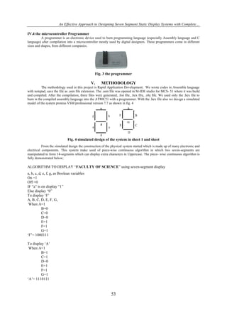 An Effective Approach to Designing Seven Segment Static Display Systems with Complete…
IV.4 the microcontroller Programmer
A programmer is an electronic device used to burn programming language (especially Assembly language and C
language) after compilation into a microcontroller mostly used by digital designers. These programmers come in different
sizes and shapes, from different companies.

Fig. 3 the programmer

V.

METHODOLOGY

The methodology used in this project is Rapid Application Development. We wrote codes in Assemble language
with notepad, save the file as .asm file extension. The .asm file was opened in M-IDE studio for MCS- 51 where it was build
and compiled. After the compilation, three files were generated; .list file, .hex file, .obj file. We used only the .hex file to
burn in the compiled assembly language into the AT80C51 with a programmer. With the .hex file also we design a simulated
model of the system proteus VSM professional version 7.7 as shown in fig. 4

Fig. 4 simulated design of the system in sheet 1 and sheet
From the simulated design the construction of the physical system started which is made up of many electronic and
electrical components. This system make used of piece-wise continuous algorithm in which two seven-segments are
manipulated to form 14-segments which can display extra characters in Uppercase. The piece- wise continuous algorithm is
fully demonstrated below;

ALGORITHM TO DISPLAY “FACULTY OF SCIENCE” using seven-segment display
a, b, c, d, e, f, g, as Boolean variables
On =1
Off =0
IF “a” is on display “1”
Else display “0”
To display ‘F’
A, B, C, D, E, F, G,
When A=1
B=0
C=0
D=0
E=1
F=1
G=1
‘F’= 1000111
To display ‘A’
When A=1
B=1
C=1
D=0
E=1
F=1
G=1
‘A’= 1110111

53

 