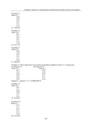An Effective Approach to Designing Seven Segment Static Display Systems with Complete…
To display ‘C’
When A=1
B=0
C=0
D=1
E=1
F=1
G=0
‘C’= 1001110
To display ‘U’
When A=0
B=1
C=1
D=1
E=1
F=1
G=0
‘U’= 0111110
To display ‘L’
When A=0
B=0
C=0
D=1
E=1
F=1
G=0
‘L’= 0001110
To display ‘T’ (this is where piece-wise continuous algorithm is applied to achieve “T” in upper case).
For Segment (1)
For Segment (2)
When A=1,
when A=1
B=1
B=0
C=1
C=0
D=0
D=0
E=0
E=1
F=0
F=1
G=0
G=0
Segment 1 + segment 2 = F = 11100001000110
To display ‘Y’
When A=0
B=1
C=1
D=0
E=0
F=1
G=1
‘Y’= 0110011
To display ‘O’
When A=1
B=1
C=1
D=1
E=1
F=1
G=0
‘O’= 1111110

54

 