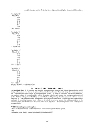 An Effective Approach to Designing Seven Segment Static Display Systems with Complete…
To display ‘S’
When A=1
B=0
C=1
D=1
E=0
F=1
G=1
‘S’= 1011011
To display ‘I’
When A=0
B=0
C=0
D=0
E=1
F=1
G=0
‘I’= 0000110
To display ‘N’
When A=1
B=1
C=1
D=0
E=1
F=1
G=0
‘N’= 1110110
To display ‘E’
When A=1
B=0
C=0
D=1
E=1
F=1
G=1
‘E’= 1001111
Display “FACULTY OF SCIENCE”

VI.

DESIGN AND IMPLEMENTATION

As mentioned above all the electrical and electronic components were connected and soldered together by us, several
testing and corrections were done on the system to bring out a functional system. The overall design flow was summarized in
fig. 5.to power on this display system , an alternating current (AC) of 220v enters the transformer from the step-down point,
the step-down reduces the current from 220v to 18 to 12v needed to display each segment after passing through resistors of
(100w -70ohms) and capacitors which helps to control the flow of high voltage from the segments in order not to cause
damage to the LEDs inside the segment, and also stores electrical charges respectively. To display any particular segment of
each digit, the controlling integrated circuit will turn on the cathode driver for the selected digit and the anode driver for the
selected digit too; with the help of the clock cycle on the circuit, it produces a short blinking interval which will help a new
segment to light.

VII. 1 Detailed implementation plans
These are the various steps for the implantation of this seven-segment display system.
Step 1
Simulation of the display system in proteus VSM professional 7.7

55

 
