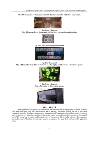 An Effective Approach to Designing Seven Segment Static Display Systems with Complete…
Step 3 Construction of the control unit with the microcontroller with other components.

Fig. 6 step 3 diagram
Step 4 Construction of display unit with the piece wise continuous algorithm.

Fig. 7 the piece wise continuous algorithm

Fig. 8 the display unit
Step 5 The combination of the control unit and the display unit to achieve a functional system.

Fig. 9 step 5 diagram
Step 6 Packaging of the working system.

VIII.

RESULT

This main aim of this research is to show how seven-segment can be manipulated to display all letters
both upper and lower case. This was achieved and it was very interesting through the use of piece-wise
continuous algorithm thereby creating room for manipulation of 7-segments to form 14-segments, 9- segment
and 16- segment. As researchers, we believe that there is always a room for more improvement on this research
work. This project can be widely used in many sector of our economy like in banks, schools, offices, churches
and traffic control. Therefore, if more improvements are made on this research, it can have wider application
areas,

57

 