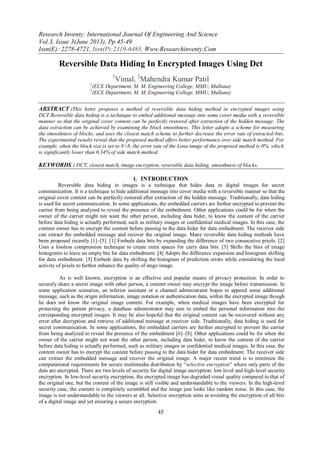 Research Inventy: International Journal Of Engineering And Science
Vol.3, Issue 3(June 2013), Pp 45-49
Issn(E): 2278-4721, Issn(P):2319-6483, Www.Researchinventy.Com
45
Reversible Data Hiding In Encrypted Images Using Dct
1
Vimal, 2
Mahendra Kumar Patil
1
(ECE Department, M. M. Engineering College, MMU, Mullana)
2
(ECE Department, M. M. Engineering College, MMU, Mullana)
ABSTRACT :This letter proposes a method of reversible data hiding method in encrypted images using
DCT.Reversible data hiding is a technique to embed additional message into some cover media with a reversible
manner so that the original cover content can be perfectly restored after extraction of the hidden message. The
data extraction can be achieved by examining the block smoothness. This letter adopts a scheme for measuring
the smoothness of blocks, and uses the closest match scheme to further decrease the error rate of extracted-bits.
The experimental results reveal that the proposed method offers better performance over side match method. For
example, when the block size is set to 8×8, the error rate of the Lena image of the proposed method is 0%, which
is significantly lower than 0.34% of side match method.
KEYWORDS : DCT, closest match, image encryption, reversible data hiding, smoothness of blocks.
I. INTRODUCTION
Reversible data hiding in images is a technique that hides data in digital images for secret
communication. It is a technique to hide additional message into cover media with a reversible manner so that the
original cover content can be perfectly restored after extraction of the hidden message. Traditionally, data hiding
is used for secret communication. In some applications, the embedded carriers are further encrypted to prevent the
carrier from being analyzed to reveal the presence of the embedment. Other applications could be for when the
owner of the carrier might not want the other person, including data hider, to know the content of the carrier
before data hiding is actually performed, such as military images or confidential medical images. In this case, the
content owner has to encrypt the content before passing to the data hider for data embedment. The receiver side
can extract the embedded message and recover the original image. Many reversible data hiding methods have
been proposed recently [1]–[5]. [1] Embeds data bits by expanding the difference of two consecutive pixels. [2]
Uses a lossless compression technique to create extra spaces for carry data bits. [3] Shifts the bins of image
histograms to leave an empty bin for data embedment. [4] Adopts the difference expansion and histogram shifting
for data embedment. [5] Embeds data by shifting the histogram of prediction errors while considering the local
activity of pixels to further enhance the quality of stego image.
As is well known, encryption is an effective and popular means of privacy protection. In order to
securely share a secret image with other person, a content owner may encrypt the image before transmission. In
some application scenarios, an inferior assistant or a channel administrator hopes to append some additional
message, such as the origin information, image notation or authentication data, within the encrypted image though
he does not know the original image content. For example, when medical images have been encrypted for
protecting the patient privacy, a database administrator may aim to embed the personal information into the
corresponding encrypted images. It may be also hopeful that the original content can be recovered without any
error after decryption and retrieve of additional message at receiver side. Traditionally, data hiding is used for
secret communication. In some applications, the embedded carriers are further encrypted to prevent the carrier
from being analyzed to reveal the presence of the embedment [6]–[8]. Other applications could be for when the
owner of the carrier might not want the other person, including data hider, to know the content of the carrier
before data hiding is actually performed, such as military images or confidential medical images. In this case, the
content owner has to encrypt the content before passing to the data hider for data embedment. The receiver side
can extract the embedded message and recover the original image. A major recent trend is to minimize the
computational requirements for secure multimedia distribution by “selective encryption” where only parts of the
data are encrypted. There are two levels of security for digital image encryption: low level and high-level security
encryption. In low-level security encryption, the encrypted image has degraded visual quality compared to that of
the original one, but the content of the image is still visible and understandable to the viewers. In the high-level
security case, the content is completely scrambled and the image just looks like random noise. In this case, the
image is not understandable to the viewers at all. Selective encryption aims at avoiding the encryption of all bits
of a digital image and yet ensuring a secure encryption.
 