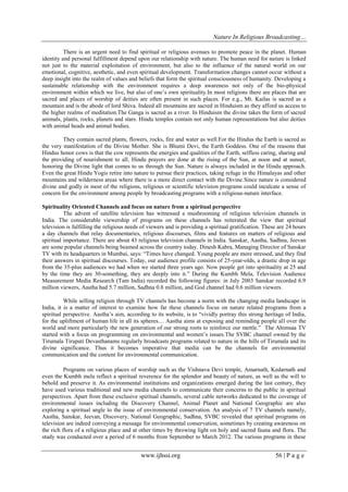 Nature In Religious Broadcasting…
www.ijhssi.org 56 | P a g e
There is an urgent need to find spiritual or religious avenues to promote peace in the planet. Human
identity and personal fulfillment depend upon our relationship with nature. The human need for nature is linked
not just to the material exploitation of environment, but also to the influence of the natural world on our
emotional, cognitive, aesthetic, and even spiritual development. Transformation changes cannot occur without a
deep insight into the realm of values and beliefs that form the spiritual consciousness of humanity. Developing a
sustainable relationship with the environment requires a deep awareness not only of the bio-physical
environment within which we live, but also of one‟s own spirituality.In most religions there are places that are
sacred and places of worship of deities are often present in such places. For e.g., Mt. Kailas is sacred as a
mountain and is the abode of lord Shiva. Indeed all mountains are sacred in Hinduism as they afford us access to
the higher realms of meditation.The Ganga is sacred as a river. In Hinduism the divine takes the form of sacred
animals, plants, rocks, planets and stars. Hindu temples contain not only human representations but also deities
with animal heads and animal bodies.
They contain sacred plants, flowers, rocks, fire and water as well.For the Hindus the Earth is sacred as
the very manifestation of the Divine Mother. She is Bhumi Devi, the Earth Goddess. One of the reasons that
Hindus honor cows is that the cow represents the energies and qualities of the Earth, selfless caring, sharing and
the providing of nourishment to all. Hindu prayers are done at the rising of the Sun, at noon and at sunset,
honoring the Divine light that comes to us through the Sun. Nature is always included in the Hindu approach.
Even the great Hindu Yogis retire into nature to pursue their practices, taking refuge in the Himalayas and other
mountains and wilderness areas where there is a more direct contact with the Divine.Since nature is considered
divine and godly in most of the religions, religious or scientific television programs could inculcate a sense of
concern for the environment among people by broadcasting programs with a religious-nature interface.
Spirituality Oriented Channels and focus on nature from a spiritual perspective
The advent of satellite television has witnessed a mushrooming of religious television channels in
India. The considerable viewership of programs on these channels has reiterated the view that spiritual
television is fulfilling the religious needs of viewers and is providing a spiritual gratification. These are 24 hours
a day channels that relay documentaries, religious discourses, films and features on matters of religious and
spiritual importance. There are about 43 religious television channels in India. Sanskar, Aastha, Sadhna, Jeevan
are some popular channels being beamed across the country today. Dinesh Kabra, Managing Director of Sanskar
TV with its headquarters in Mumbai, says: “Times have changed. Young people are more stressed, and they find
their answers in spiritual discourses. Today, our audience profile consists of 25-year-olds, a drastic drop in age
from the 35-plus audiences we had when we started three years ago. Now people get into spirituality at 25 and
by the time they are 30-something, they are deeply into it.” During the Kumbh Mela, Television Audience
Measurement Media Research (Tam India) recorded the following figures: in July 2003 Sanskar recorded 6.9
million viewers, Aastha had 5.7 million, Sadhna 0.8 million, and God channel had 0.6 million viewers.
While selling religion through TV channels has become a norm with the changing media landscape in
India, it is a matter of interest to examine how far these channels focus on nature related programs from a
spiritual perspective. Aastha‟s aim, according to its website, is to “vividly portray this strong heritage of India,
for the upliftment of human life in all its spheres… Aastha aims at exposing and reminding people all over the
world and more particularly the new generation of our strong roots to reinforce our mettle.” The Ahimsaa TV
started with a focus on programming on environmental and women‟s issues.The SVBC channel owned by the
Tirumala Tirupati Devasthanams regularly broadcasts programs related to nature in the hills of Tirumala and its
divine significance. Thus it becomes imperative that media can be the channels for environmental
communication and the content for environmental communication.
Programs on various places of worship such as the Vishnava Devi temple, Amarnath, Kedarnath and
even the Kumbh mela reflect a spiritual reverence for the splendor and beauty of nature, as well as the will to
behold and preserve it. As environmental institutions and organizations emerged during the last century, they
have used various traditional and new media channels to communicate their concerns to the public in spiritual
perspectives. Apart from these exclusive spiritual channels, several cable networks dedicated to the coverage of
environmental issues including the Discovery Channel, Animal Planet and National Geographic are also
exploring a spiritual angle to the issue of environmental conservation. An analysis of 7 TV channels namely,
Aastha, Sanskar, Jeevan, Discovery, National Geographic, Sadhna, SVBC revealed that spiritual programs on
television are indeed conveying a message for environmental conservation, sometimes by creating awareness on
the rich flora of a religious place and at other times by throwing light on holy and sacred fauna and flora. The
study was conducted over a period of 6 months from September to March 2012. The various programs in these
 