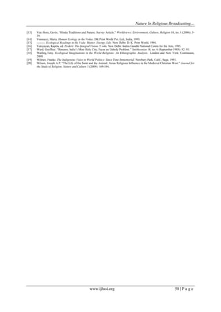 Nature In Religious Broadcasting…
www.ijhssi.org 58 | P a g e
[13] Van Horn, Gavin. “Hindu Traditions and Nature: Survey Article.” Worldviews: Environment, Culture, Religion 10, no. 1 (2006): 5-
39.
[14] Vannucci, Marta. Human Ecology in the Vedas. DK Print World Pvt. Ltd., India, 1999.
[15] --------. Ecological Readings in the Veda: Matter, Energy, Life. New Delhi: D. K. Print World, 1994.
[16] Vatsyayan, Kapila, ed. Prakrti: The Integral Vision. 5 vols. New Delhi: Indira Gandhi National Centre for the Arts, 1995.
[17] Ward, Geoffrey. “Benares, India‟s Most Holy City, Faces an Unholy Problem.” Smithsonian 16, no. 6 (September 1985): 82–93.
[18] Watling,Tony. Ecological Imaginations in the World Religions: An Ethnographic Analysis. London and New York: Continuum,
2009.
[19] Wilmer, Franke. The Indigenous Voice in World Politics: Since Time Immemorial. Newbury Park, Calif.: Sage, 1993.
[20] Wilson, Joseph A.P. “The Life of the Saint and the Animal: Asian Religious Influence in the Medieval Christian West.” Journal for
the Study of Religion, Nature and Culture 3 (2009): 169-194.
 