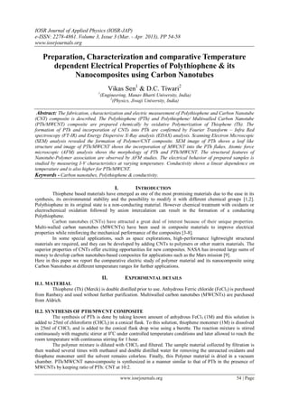 IOSR Journal of Applied Physics (IOSR-JAP)
e-ISSN: 2278-4861. Volume 3, Issue 3 (Mar. - Apr. 2013), PP 54-58
www.iosrjournals.org
www.iosrjournals.org 54 | Page
Preparation, Characterization and comparative Temperature
dependent Electrical Properties of Polythiophene & its
Nanocomposites using Carbon Nanotubes
Vikas Sen1
& D.C. Tiwari2
1
(Engineering, Manav Bharti University, India)
2
(Physics, Jiwaji University, India)
Abstract: The fabrication, characterization and electric measurement of Polythiophene and Carbon Nanotube
(CNT) composite is described. The Polythiophene (PTh) and Polythiophene/ Multiwalled Carbon Nanotube
(PTh/MWCNT) composite are prepared chemically by oxidative Polymerization of Thiophene (Th). The
formation of PTh and incorporation of CNTs into PTh are confirmed by Fourier Transform – Infra Red
spectroscopy (FT-IR) and Energy Dispersive X-Ray analysis (EDAX) analysis. Scanning Electron Microscopic
(SEM) analysis revealed the formation of Polymer/CNT composite. SEM image of PTh shows a leaf like
structure and image of PTh/MWCNT shows the incorporation of MWCNT into the PTh flakes. Atomic force
microscopic (AFM) analysis shows the morphology of PTh and PTh/MWCNT. The structural features of
Nanotube-Polymer association are observed by AFM studies. The electrical behavior of prepared samples is
studied by measuring I-V characteristics at varying temperature. Conductivity shows a linear dependence on
temperature and is also higher for PTh/MWCNT.
Keywords - Carbon nanotubes, Polythiophene & conductivity.
I. INTRODUCTION
Thiophene based materials have emerged as one of the most promising materials due to the ease in its
synthesis, its environmental stability and the possibility to modify it with different chemical groups [1,2].
Polythiophene in its original state is a non-conducting material. However chemical treatment with oxidants or
electrochemical oxidation followed by anion intercalation can result in the formation of a conducting
Polythiophene.
Carbon nanotubes (CNTs) have attracted a great deal of interest because of their unique properties.
Multi-walled carbon nanotubes (MWCNTs) have been used in composite materials to improve electrical
properties while reinforcing the mechanical performance of the composites [3-8].
In some special applications, such as space explorations, high-performance lightweight structural
materials are required, and they can be developed by adding CNTs to polymers or other matrix materials. The
superior properties of CNTs offer exciting opportunities for new composites. NASA has invested large sums of
money to develop carbon nanotubes-based composites for applications such as the Mars mission [9].
Here in this paper we report the comparative electric study of polymer material and its nanocomposite using
Carbon Nanotubes at different temperature ranges for further applications.
II. EXPERIMENTAL DETAILS
II.1. MATERIAL
Thiophene (Th) (Merck) is double distilled prior to use. Anhydrous Ferric chloride (FeCl3) is purchased
from Ranbaxy and used without further purification. Multiwalled carbon nanotubes (MWCNTs) are purchased
from Aldrich.
II.2. SYNTHESIS OF PTH/MWCNT COMPOSITE
The synthesis of PTh is done by taking known amount of anhydrous FeCl3 (1M) and this solution is
added to 25ml of chloroform (CHCl3) in a conical flask. To this solution, thiophene monomer (1M) is dissolved
in 25ml of CHCl3 and is added to the conical flask drop wise using a burette. The reaction mixture is stirred
continuously with magnetic stirrer at 0o
C under controlled temperature conditions and later allowed to reach the
room temperature with continuous stirring for 1 hour.
The polymer mixture is diluted with CHCl3 and filtered. The sample material collected by filtration is
then washed several times with methanol and double distilled water for removing the unreacted oxidants and
thiophene monomer until the solvent remains colorless. Finally, this Polymer material is dried in a vacuum
chamber. PTh/MWCNT nano-composite is synthesized in a manner similar to that of PTh in the presence of
MWCNTs by keeping ratio of PTh: CNT at 10:2.
 