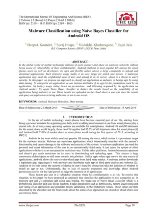 The International Journal Of Engineering And Science (IJES)
|| Volume || 3 ||Issue|| 4 || Pages || 59-63 || 2014 ||
ISSN (e): 2319 – 1813 ISSN (p): 2319 – 1805
www.theijes.com The IJES Page 59
Malware Classification using Naïve Bayes Classifier for
Android OS
1,
Deepak Koundel, 2,
Suraj Ithape, 3,
Vishakha Khobaragade, 4,
Rajat Jain
B.E. Computer Science JSPM’s JSCOE Pune, India
-------------------------------------------------------ABSTRACT---------------------------------------------------
In the global world of mobile technology millions of users connect and share on unknown networks without
being aware of vulnerability of their confidentiality. Android platform is most popular OS among the smart
phones users as well as developers, its open and flexible nature allows a large community to upload and
download applications. Such extensive usage makes it an easy target for attack and misuse. A malicious
application may steal the confidential data of user and upload it on its server, which is a threat to user's
security. In this paper, we propose an approach to classify an application as malware or benign app by using
data mining. To categorize an application we use various attributes of an app:(i) the permissions used by an
application, (ii) battery usage rating based on permissions and (iii)rating acquired by the application on
Android market. We apply Naive Bayes classifier to deduce the results based on the probability of an
application being malware or not. These results are uploaded on the cloud where a user can view the results
and query an application as being malicious or not to our server.
KEYWORDS: Android, Malware Detection, Data mining
---------------------------------------------------------------------------------------------------------------------------------------
Date of Submission: 21 March 2014 Date of Publication: 15 April 2014
---------------------------------------------------------------------------------------------------------------------------------------
I. INTRODUCTION
In the era of mobile technology smart phones have become essential part of our life, starting from
being a personal assistant for organizing our daily work to adding entertainment in our lives smart phones play a
crucial role. As of today many operating systems are available for smart phones. Android OS and iOS dominate
the the smart phone world largely, these two OS together had 92.3% of all shipments done for smart phones[1]
and Android held 75.0% of market share in smart phone world during the first quarter of 2013, according to
IDC[1].
Android is the most widely used and popular OS among the users, which makes it a prominent target
for the malware attacks. Malware are malicious applications which intentionally interfere with the system’s
functionality and causes damage to the software and security of the system. A malware application can send the
personal and secret information of the user to an untrustworthy third party. It can cause the system or other
applications to behave in an unexpected or malicious way. Unlike other platforms, Android maintains openness
and doesn’t put much restriction on its users in downloading and uploading apps. This attracts a huge
community of developers as well users towards this platform .Unlike apple where app store is the only source of
applications, Android allows the users to download apps from third party market. A malware author downloads
a legitimate app, repackages it with malware and distributes such app on third party market and websites [2].
Android on its side leaves the security of device in user’s hand by letting him take the decision of whether to
install an app or not. Unfortunately, due to lack of security awareness and knowledge about Android
permissions user is not the right person to judge the intention of an application.
These factors put user in a vulnerable situation where his confidentiality is at risk. To resolve this
situation, in this paper we have proposed an approach that classifies the applications in two categories as: 1)
malware app and 2) legitimate app using data mining. We make use of Naïve Bayes classifier which is a
probabilistic classifier and uses Bayes theorem. It takes parameters such as permissions, battery usage rating and
user rating of an application and generates results depending on the probability values. These values are then
classified by the classifier and the final results about the status of an application are stored on cloud where user
can retrieve them.
 