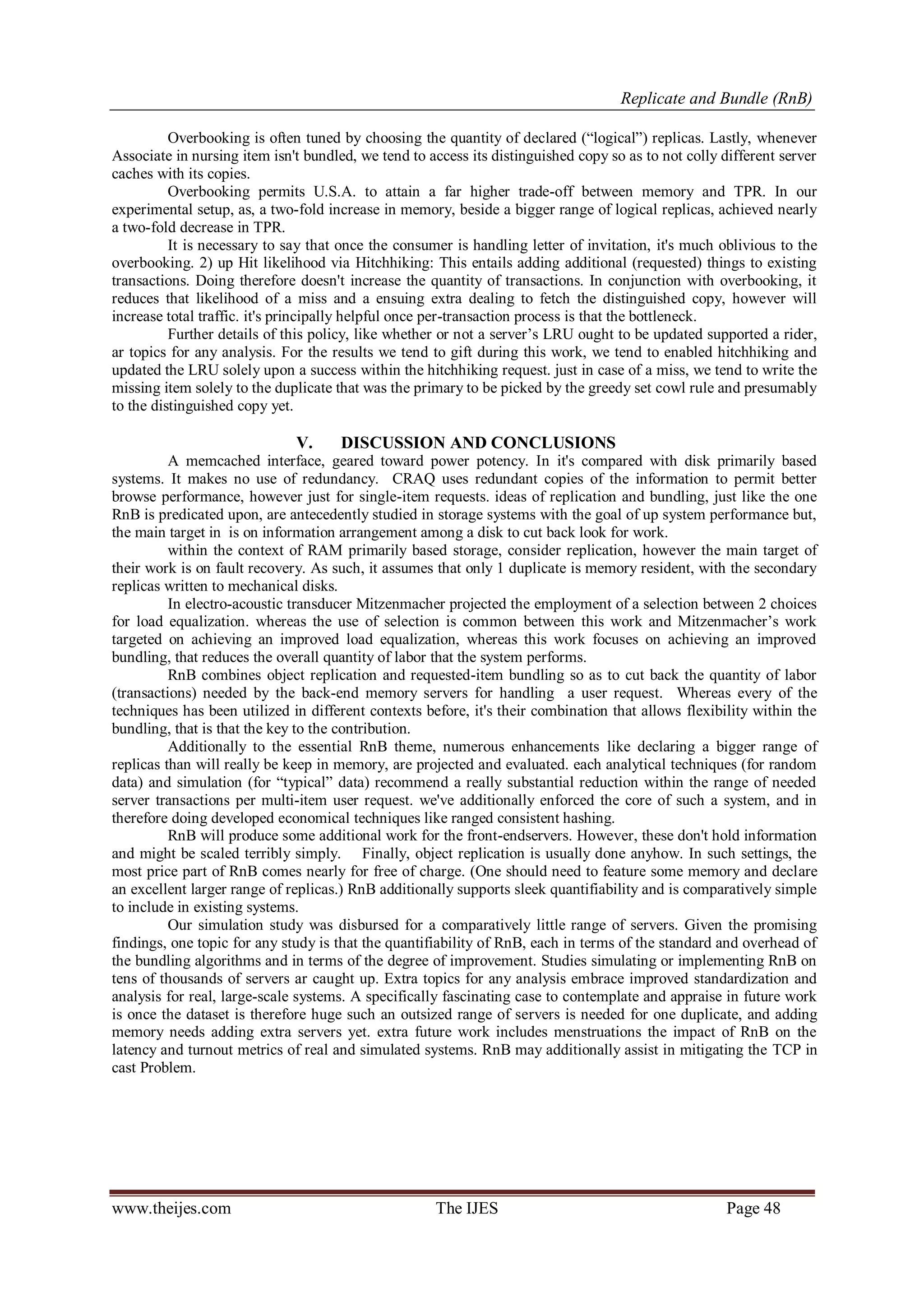 Replicate and Bundle (RnB)
www.theijes.com The IJES Page 48
Overbooking is often tuned by choosing the quantity of declared (“logical”) replicas. Lastly, whenever
Associate in nursing item isn't bundled, we tend to access its distinguished copy so as to not colly different server
caches with its copies.
Overbooking permits U.S.A. to attain a far higher trade-off between memory and TPR. In our
experimental setup, as, a two-fold increase in memory, beside a bigger range of logical replicas, achieved nearly
a two-fold decrease in TPR.
It is necessary to say that once the consumer is handling letter of invitation, it's much oblivious to the
overbooking. 2) up Hit likelihood via Hitchhiking: This entails adding additional (requested) things to existing
transactions. Doing therefore doesn't increase the quantity of transactions. In conjunction with overbooking, it
reduces that likelihood of a miss and a ensuing extra dealing to fetch the distinguished copy, however will
increase total traffic. it's principally helpful once per-transaction process is that the bottleneck.
Further details of this policy, like whether or not a server‟s LRU ought to be updated supported a rider,
ar topics for any analysis. For the results we tend to gift during this work, we tend to enabled hitchhiking and
updated the LRU solely upon a success within the hitchhiking request. just in case of a miss, we tend to write the
missing item solely to the duplicate that was the primary to be picked by the greedy set cowl rule and presumably
to the distinguished copy yet.
V. DISCUSSION AND CONCLUSIONS
A memcached interface, geared toward power potency. In it's compared with disk primarily based
systems. It makes no use of redundancy. CRAQ uses redundant copies of the information to permit better
browse performance, however just for single-item requests. ideas of replication and bundling, just like the one
RnB is predicated upon, are antecedently studied in storage systems with the goal of up system performance but,
the main target in is on information arrangement among a disk to cut back look for work.
within the context of RAM primarily based storage, consider replication, however the main target of
their work is on fault recovery. As such, it assumes that only 1 duplicate is memory resident, with the secondary
replicas written to mechanical disks.
In electro-acoustic transducer Mitzenmacher projected the employment of a selection between 2 choices
for load equalization. whereas the use of selection is common between this work and Mitzenmacher‟s work
targeted on achieving an improved load equalization, whereas this work focuses on achieving an improved
bundling, that reduces the overall quantity of labor that the system performs.
RnB combines object replication and requested-item bundling so as to cut back the quantity of labor
(transactions) needed by the back-end memory servers for handling a user request. Whereas every of the
techniques has been utilized in different contexts before, it's their combination that allows flexibility within the
bundling, that is that the key to the contribution.
Additionally to the essential RnB theme, numerous enhancements like declaring a bigger range of
replicas than will really be keep in memory, are projected and evaluated. each analytical techniques (for random
data) and simulation (for “typical” data) recommend a really substantial reduction within the range of needed
server transactions per multi-item user request. we've additionally enforced the core of such a system, and in
therefore doing developed economical techniques like ranged consistent hashing.
RnB will produce some additional work for the front-endservers. However, these don't hold information
and might be scaled terribly simply. Finally, object replication is usually done anyhow. In such settings, the
most price part of RnB comes nearly for free of charge. (One should need to feature some memory and declare
an excellent larger range of replicas.) RnB additionally supports sleek quantifiability and is comparatively simple
to include in existing systems.
Our simulation study was disbursed for a comparatively little range of servers. Given the promising
findings, one topic for any study is that the quantifiability of RnB, each in terms of the standard and overhead of
the bundling algorithms and in terms of the degree of improvement. Studies simulating or implementing RnB on
tens of thousands of servers ar caught up. Extra topics for any analysis embrace improved standardization and
analysis for real, large-scale systems. A specifically fascinating case to contemplate and appraise in future work
is once the dataset is therefore huge such an outsized range of servers is needed for one duplicate, and adding
memory needs adding extra servers yet. extra future work includes menstruations the impact of RnB on the
latency and turnout metrics of real and simulated systems. RnB may additionally assist in mitigating the TCP in
cast Problem.
 