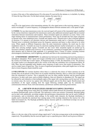 Performance Comparison Of Rayleigh…
www.ijceronline.com ||May ||2013|| Page 57
in terms of the ratio of the radiated power Pt to the power Pr received by the antenna or, in decibels, by taking
10 times the log of that ratio. For the ideal isotropic antenna, free space loss is
2
2
2
2
)4()4(
c
fdd
P
P
r
t 



(1)
where Pt is the signal power at the transmitting antenna, Pr is the signal power at the receiving antenna, λ is the
carrier wavelength, f is carrier frequency, d is propagation distance between antennas and c is the speed of light.
1.3 NOISE: For any data transmission event, the received signal will consist of the transmitted signal, modified
by the various distortions imposed by the transmission system, plus additional unwanted signals that are inserted
somewhere between transmission and reception. These unwanted signals are referred to as noise. Noise is the
major limiting factor in communications system performance. Noise may be divided into four major categories
as thermal noise, inter modulation noise, crosstalk and impulse noise. Thermal noise is due to thermal agitation
of electrons. It is present in all electronic devices and transmission media and is a function of temperature.
Thermal noise is uniformly distributed across the frequency spectrum and hence is often referred to as white
noise. When signals at different frequencies share the same transmission medium, the result may be inter
modulation noise [3]. Crosstalk can occur by electrical coupling between nearby twisted pairs or, rarely, coax
cable lines carrying multiple signals. Crosstalk can also occur when unwanted signals are picked up by
microwave antennas. Impulse noise, however, is non continuous, consisting of irregular pulses or noise spikes of
short duration and of relatively high amplitude. It is generated from a variety of causes, including external
electromagnetic disturbances, such as lightning, and faults and flaws in the communications system.
1.4 ATMOSPHERIC ABSORPTION: An additional loss between the transmitting and receiving antennas is
atmospheric absorption. Water vapour and oxygen contribute most to attenuation. A peak attenuation occurs in
the vicinity of 22 GHz due to water vapour. At frequencies below 15 GHz, the attenuation is less. The presence
of oxygen results in an absorption peak in the vicinity of 60 GHz but contributes less at frequencies below 30
GHz. Rain, fog and suspended water droplets cause scattering of radio waves that results in attenuation. This
can be a major cause of signal loss. Thus, in areas of significant precipitation, either path lengths have to be kept
short or lower-frequency bands should be used.
1.5 MULTIPATH: For wireless facilities where there is a relatively free choice of where antennas are to be
located, they can be placed so that if there are no nearby interfering obstacles, there is a direct line-of-sight path
from the transmitter to receiver. This is generally the case for many satellite facilities and for point-to-point
microwave. In other such cases, such as mobile telephony, there are obstacles in abundance [4]. The signal can
be reflected by such obstacles so that multipath copies of the signal with varying delays can be received. In fact,
in extreme cases, the receiver my capture only reflected signals and not the direct signal. Reinforcement and
cancellation of the signal resulting from the signal following multiple paths can be controlled for
communication between fixed, well-sited antennas, and between satellites and fixed ground stations.
II. A REVIEW ON RAYLEIGH AND RICIAN FADING CHANNELS
Rayleigh fading occurs when there are multiple indirect paths between the transmitter and receiver and
no distinct dominant path, such as LOS path. This represents a worst case scenario. Fortunately, Rayleigh fading
can be dealt with analytically, providing insights into performance characteristics that can be used in difficult
environments, such as downtown urban settings. In the mobile radio channels, the Rayleigh distribution is
usually used to describe the statistical time varying nature of the envelope detected at the receiver for a flat
faded environment [6]. The Rayleigh probability density function (pdf) for a distributed envelope r(t) can be
expressed as follows
0}0{)(
0}
2
exp{)( 2
2
2








forrrp
rfor
rr
rp

(2)
where σ is the rms value of the received voltage signal and σ2
is the time average power at the envelope detector
respectively. The probability that the received signal is up to a specified given value R can be given as follows
 