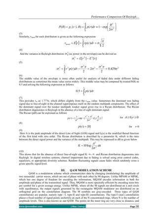 Performance Comparison Of Rayleigh…
www.ijceronline.com ||May ||2013|| Page 58
 






R
r
R
drrpRrpRP
0
2
2
2
exp1)()()(

(3)
Similarly, rmean for such distribution is given as the following expression
  


0
2
)(

drrrprErmean
(4)
And the variance in Rayleigh distribution
2
R (ac power in the envelope) can be derived as
][][ 222
rErEr 
(5)
2
2
2
0
2
22
429.0
2
2
2
)( 



  

drrprr
(6)
The middle value of the envelope is more often useful for analysis of faded data under different fading
distributions as sometimes the mean value varies widely. This middle value may be computed by treated P(R) as
0.5 and solving the following expression as follows

r
drrp
0
)(5.0
(7)
This provides rm as 1.777σ, which differs slightly from the rmean value. Sometimes the dominant non fading
signal due to line-of-sight in the channel superimposes itself on the random multipath components. The effect of
the dominant signal over the weaker multipath weaker signal gives rise to a Rician distribution. The Rician
distribution degenerates to Rayleigh in the absence of a line of sight dominant signal.
The Rician (pdf) can be expressed as follows
)()
2
(exp{)( 202
22
2

rA
I
Arr
rp

 } for 0,0  rA
(8)
}0{)( rp for r<0
(9)
Here A is the peak amplitude of the direct Line of Sight (LOS) signal and I0(x) is the modified Bessel function
of the first kind with zero order. The Rician distribution is described by a parameter K, which is the ratio
between the direct signal power and the variance of the multipath. This may be expressed in dB as given below
2
2
2
log10

A
K  dB
(10)
This shows that for the absence of direct line-of-sight signal K  -  and Rician distribution degenerates into
Rayleigh. In digital wireless systems, channel impairment due to fading is solved using error control codes,
equalizers, or appropriate diversity schemes. Random fluctuating signals cause fades which randomly cross a
given specific signal level.
III. QAM MODULATION SCHEME
QAM is a modulation scheme which communicates data by changing (modulating) the amplitude of
two sinusoidal carrier waves, which are out of phase with each other by 90 degrees. Unlike MPAM or MPSK,
which has one degree of freedom for encoding the information, MQAM encodes information in both the
amplitude and phase of the transmitted signal. Thus, MQAM is more spectrally efficient by encoding more bits
per symbol for a given average energy. Unlike MPSK, where all the M signals are distributed on a unit circle
with equidistance, the output signals generated by the rectangular MQAM modulator are distributed on an
orthogonal grid on the constellation diagram. The M symbols are gray-encoded. Three types of QAM
constellations are popular, namely type –I, type-II and type-III constellations. The type-I (star) constellation
places a fixed number of signal points uniformly on each of the N concentrated rings, where N is the number of
amplitude levels. This is also known as star-QAM. The points on the inner ring are very close in distance, and
 