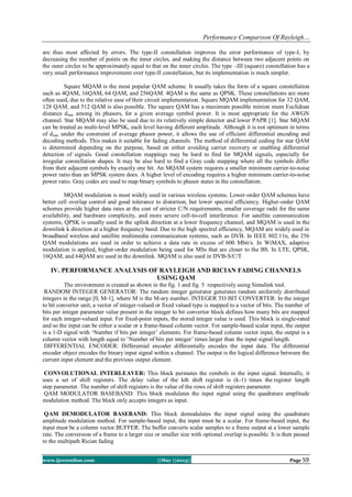 Performance Comparison Of Rayleigh…
www.ijceronline.com ||May ||2013|| Page 59
are thus most affected by errors. The type-II constellation improves the error performance of type-I, by
decreasing the number of points on the inner circles, and making the distance between two adjacent points on
the outer circles to be approximately equal to that on the inner circles. The type –III (square) constellation has a
very small performance improvement over type-II constellation, but its implementation is much simpler.
Square MQAM is the most popular QAM scheme. It usually takes the form of a square constellation
such as 4QAM, 16QAM, 64 QAM, and 256QAM. 4QAM is the same as QPSK. These constellations are more
often used, due to the relative ease of their circuit implementation. Square MQAM implementation for 32 QAM,
128 QAM, and 512 QAM is also possible. The square QAM has a maximum possible minion mum Euclidean
distance dmin among its phasors, for a given average symbol power. It is most appropriate for the AWGN
channel. Star MQAM may also be used due to its relatively simple detector and lower PAPR [1]. Star MQAM
can be treated as multi-level MPSK, each level having different amplitude. Although it is not optimum in terms
of dmin under the constraint of average phasor power, it allows the use of efficient differential encoding and
decoding methods. This makes it suitable for fading channels. The method of differential coding for star QAM
is determined depending on the purpose, based on either avoiding carrier recovery or enabling differential
detection of signals. Good constellation mappings may be hard to find for MQAM signals, especially for
irregular constellation shapes. It may be also hard to find a Gray code mapping where all the symbols differ
from their adjacent symbols by exactly one bit. An MQAM system requires a smaller minimum carrier-to-noise
power ratio than an MPSK system does. A higher level of encoding requires a higher minimum carrier-to-noise
power ratio. Gray codes are used to map binary symbols to phasor states in the constellation.
MQAM modulation is most widely used in various wireless systems. Lower-order QAM schemes have
better cell overlap control and good tolerance to distortion, but lower spectral efficiency. Higher-order QAM
schemes provide higher data rates at the cost of stricter C/N requirements, smaller coverage radii for the same
availability, and hardware complexity, and more severe cell-to-cell interference. For satellite communication
systems, QPSK is usually used in the uplink direction at a lower frequency channel, and MQAM is used in the
downlink k direction at a higher frequency band. Due to the high spectral efficiency, MQAM are widely used in
broadband wireless and satellite multimedia communication systems, such as DVB. In IEEE 802.11n, the 256
QAM modulations are used in order to achieve a data rate in excess of 600 Mbit/s. In WiMAX, adaptive
modulation is applied, higher-order modulation being used for MSs that are closer to the BS. In LTE, QPSK,
16QAM, and 64QAM are used in the downlink. MQAM is also used in DVB-S/C/T.
IV. PERFORMANCE ANALYSIS OF RAYLEIGH AND RICIAN FADING CHANNELS
USING QAM
The environment is created as shown in the fig. 1 and fig. 5 respectively using Simulink tool.
RANDOM INTEGER GENERATOR: The random integer generator generates random uniformly distributed
integers in the range [0, M-1], where M is the M-ary number. INTEGER TO BIT CONVERTER: In the integer
to bit convertor unit, a vector of integer-valued or fixed valued type is mapped to a vector of bits. The number of
bits per integer parameter value present in the integer to bit convertor block defines how many bits are mapped
for each integer-valued input. For fixed-point inputs, the stored integer value is used. This block is single-rated
and so the input can be either a scalar or a frame-based column vector. For sample-based scalar input, the output
is a 1-D signal with ‘Number if bits per integer’ elements. For frame-based column vector input, the output is a
column vector with length equal to ‘Number of bits per integer’ times larger than the input signal length.
DIFFERENTIAL ENCODER: Differential encoder differentially encodes the input data. The differential
encoder object encodes the binary input signal within a channel. The output is the logical difference between the
current input element and the previous output element.
CONVOLUTIONAL INTERLEAVER: This block permutes the symbols in the input signal. Internally, it
uses a set of shift registers. The delay value of the kth shift register is (k-1) times the register length
step parameter. The number of shift registers is the value of the rows of shift registers parameter.
QAM MODULATOR BASEBAND: This block modulates the input signal using the quadrature amplitude
modulation method. The block only accepts integers as input.
QAM DEMODULATOR BASEBAND: This block demodulates the input signal using the quadrature
amplitude modulation method. For sample-based input, the input must be a scalar. For frame-based input, the
input must be a column vector.BUFFER: The buffer converts scalar samples to a frame output at a lower sample
rate. The conversion of a frame to a larger size or smaller size with optional overlap is possible. It is then passed
to the multipath Rician fading
 