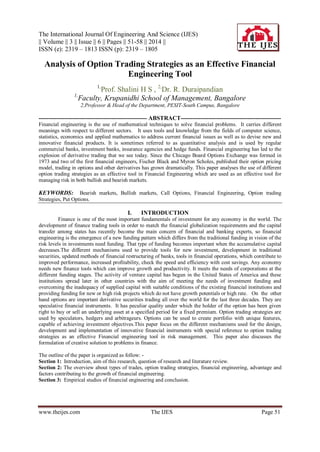 The International Journal Of Engineering And Science (IJES)
|| Volume || 3 || Issue || 6 || Pages || 51-58 || 2014 ||
ISSN (e): 2319 – 1813 ISSN (p): 2319 – 1805
www.theijes.com The IJES Page 51
Analysis of Option Trading Strategies as an Effective Financial
Engineering Tool
1,
Prof. Shalini H S , 2,
Dr. R. Duraipandian
1,
Faculty, Krupanidhi School of Management, Bangalore
2,Professor & Head of the Department, PESIT-South Campus, Bangalore
------------------------------------------------------- ABSTRACT---------------------------------------------------
Financial engineering is the use of mathematical techniques to solve financial problems. It carries different
meanings with respect to different sectors. It uses tools and knowledge from the fields of computer science,
statistics, economics and applied mathematics to address current financial issues as well as to devise new and
innovative financial products. It is sometimes referred to as quantitative analysis and is used by regular
commercial banks, investment banks, insurance agencies and hedge funds. Financial engineering has led to the
explosion of derivative trading that we see today. Since the Chicago Board Options Exchange was formed in
1973 and two of the first financial engineers, Fischer Black and Myron Scholes, published their option pricing
model, trading in options and other derivatives has grown dramatically. This paper analyses the use of different
option trading strategies as an effective tool in Financial Engineering which are used as an effective tool for
managing risk in both bullish and bearish markets.
KEYWORDS: Bearish markets, Bullish markets, Call Options, Financial Engineering, Option trading
Strategies, Put Options.
I. INTRODUCTION
Finance is one of the most important fundamentals of investment for any economy in the world. The
development of finance trading tools in order to match the financial globalization requirements and the capital
transfer among states has recently become the main concern of financial and banking experts, so financial
engineering is the emergence of a new funding pattern which differs from the traditional funding in vision of the
risk levels in investments need funding. That type of funding becomes important when the accumulative capital
decreases.The different mechanisms used to provide tools for new investment, development in traditional
securities, updated methods of financial restructuring of banks, tools in financial operations, which contribute to
improved performance, increased profitability, check the speed and efficiency with cost savings. Any economy
needs new finance tools which can improve growth and productivity. It meets the needs of corporations at the
different funding stages. The activity of venture capital has begun in the United States of America and these
institutions spread later in other countries with the aim of meeting the needs of investment funding and
overcoming the inadequacy of supplied capital with suitable conditions of the existing financial institutions and
providing funding for new or high risk projects which do not have growth potentials or high rate. On the other
hand options are important derivative securities trading all over the world for the last three decades. They are
speculative financial instruments. It has peculiar quality under which the holder of the option has been given
right to buy or sell an underlying asset at a specified period for a fixed premium. Option trading strategies are
used by speculators, hedgers and arbitrageurs. Options can be used to create portfolio with unique features,
capable of achieving investment objectives.This paper focus on the different mechanisms used for the design,
development and implementation of innovative financial instruments with special reference to option trading
strategies as an effective Financial engineering tool in risk management. This paper also discusses the
formulation of creative solution to problems in finance.
The outline of the paper is organized as follow: -
Section 1: Introduction, aim of this research, question of research and literature review.
Section 2: The overview about types of trades, option trading strategies, financial engineering, advantage and
factors contributing to the growth of financial engineering.
Section 3: Empirical studies of financial engineering and conclusion.
 