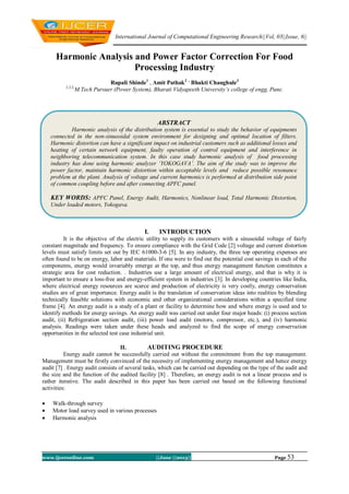 International Journal of Computational Engineering Research||Vol, 03||Issue, 6||
www.ijceronline.com ||June ||2013|| Page 53
Harmonic Analysis and Power Factor Correction For Food
Processing Industry
Rupali Shinde1
, Amit Pathak2 ,
Bhakti Chaughule3
1,2,3,
M.Tech Pursuer (Power System), Bharati Vidyapeeth University’s college of engg, Pune.
I. INTRODUCTION
It is the objective of the electric utility to supply its customers with a sinusoidal voltage of fairly
constant magnitude and frequency. To ensure compliance with the Grid Code [2] voltage and current distortion
levels must satisfy limits set out by IEC 61000-3-6 [5]. In any industry, the three top operating expenses are
often found to be on energy, labor and materials. If one were to find out the potential cost savings in each of the
components, energy would invariably emerge at the top, and thus energy management function constitutes a
strategic area for cost reduction. . Industries use a large amount of electrical energy, and that is why it is
important to ensure a loss-free and energy-efficient system in industries [3]. In developing countries like India,
where electrical energy resources are scarce and production of electricity is very costly, energy conservation
studies are of great importance. Energy audit is the translation of conservation ideas into realities by blending
technically feasible solutions with economic and other organizational considerations within a specified time
frame [4]. An energy audit is a study of a plant or facility to determine how and where energy is used and to
identify methods for energy savings. An energy audit was carried out under four major heads: (i) process section
audit, (ii) Refrigeration section audit, (iii) power load audit (motors, compressor, etc.), and (iv) harmonic
analysis. Readings were taken under these heads and analyzed to find the scope of energy conservation
opportunities in the selected test case industrial unit.
II. AUDITING PROCEDURE
Energy audit cannot be successfully carried out without the commitment from the top management.
Management must be firstly convinced of the necessity of implementing energy management and hence energy
audit [7] . Energy audit consists of several tasks, which can be carried out depending on the type of the audit and
the size and the function of the audited facility [8] . Therefore, an energy audit is not a linear process and is
rather iterative. The audit described in this paper has been carried out based on the following functional
activities:
 Walk-through survey
 Motor load survey used in various processes
 Harmonic analysis
ABSTRACT
Harmonic analysis of the distribution system is essential to study the behavior of equipments
connected in the non-sinusoidal system environment for designing and optimal location of filters.
Harmonic distortion can have a significant impact on industrial customers such as additional losses and
heating of certain network equipment, faulty operation of control equipment and interference in
neighboring telecommunication system. In this case study harmonic analysis of food processing
industry has done using harmonic analyzer ‘YOKOGAVA’. The aim of the study was to improve the
power factor, maintain harmonic distortion within acceptable levels and reduce possible resonance
problem at the plant. Analysis of voltage and current harmonics is performed at distribution side point
of common coupling before and after connecting APFC panel.
KEY WORDS: APFC Panel, Energy Audit, Harmonics, Nonlinear load, Total Harmonic Distortion,
Under loaded motors, Yokogava.
 