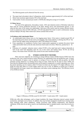 Harmonic Analysis And Power…
www.ijceronline.com ||June ||2013|| Page 55
The following points can be observed from this survey:
 The major load in the plant is that of refrigeration, which constitutes approximately 66 % of the total load.
 Motor load constitutes approximately 38% of the total load.
 Total number of units consumed per month is 188380 after taking the average of 12 months.
3.3 Motor Survey
For most of the applications, three-phase, 4-pole, 1470- rpm induction motors of Kirloskar make have
been used for various production processes in the plant. During survey and measurement process, it was
observed that some of the motors are underloaded. And most of the motors used are energy efficient motors.
Load on compressor where 45 KW,1460 rpm, 415V,80 amp,3ph,50 Hz motor is used is continuously varying
between 40amp to 80 amp. Other motors have almost constant load on them.
3.4 Problems with Underloaded Motor
 An underloaded motor always runs at a low lagging power factor. If the motor is loaded around 50% of
the rated load, power factor can be as low as 0.5 lagging. This means industry is utilizing only 50% of the
power from the supply mains and paying for 100% if the billing is kVA based.
 Extra expenditure on installation of power factor improvement equipment to maintain the power factor
within permissible limits set by the state electricity board needs to be done. Otherwise, penalty has to be
paid.
 Efficiency of a standard induction motor is about 87-90% at the rated load and it reduces drastically at
half of the rated load depending upon the size of the motor and loading (about 70-75% for 60 hp
motor). This means motor will draw more current for the same mechanical output
IV. ENERGY-EFFICIENT MOTORS
More and more industries are switching to energy-efficient motors (EEMs) because EEMs lower the
production costs. Just a small increase in motor efficiency can significantly lower the production costs. A motor
can cost thousands of rupees a year to operate, so savings of even a few percent add up quickly. An EEM
generates savings whenever it is running and as long as it lasts, which may be 20 years or more. EEMs cost
more than the standard motors, but purchase price can be paled in comparison to a motor's operating costs. Since
the annual operating cost of a motor is often 5-10 times its initial cost, the typical 3-5% higher efficiency of an
EEM can more than offset its 15-20% higher initial cost over its life. In addition to costing less to operate,
EEMs generally last longer, require less maintenance, and reduce system amperage draw. The efficiency curves
of two EEMs are shown
Figure 2: Efficiency of EEMs as per IS-12615 (Eff1 = 2-pole motor, Eff2 = 4-pole motor)
EEMs also offer other advantages, such as longer insulation life, longer lubrication interval, greater inertial
acceleration, and higher service factors. In addition, they may be better equipped to handle heavy starting loads,
large sustained loads, phase imbalances, voltage excursions, high ambient temperatures, and impaired
ventilation. EEMs also do not add as much to air-conditioning loads as standard motors, since they do not give
off as much heat.
 