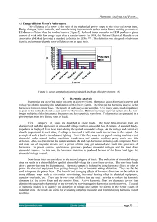Harmonic Analysis And Power…
www.ijceronline.com ||June ||2013|| Page 56
4.1 Energy-efficient Motor's Performance
The efficiency of a motor is the ratio of the mechanical power output to the electrical power input.
Design changes, better materials, and manufacturing improvements reduce motor losses, making premium or
EEMs more efficient than the standard motors [Figure 2]. Reduced losses mean that an EEM produces a given
amount of work with less energy input than a standard motor. In 1989, the National Electrical Manufacturers
Association (NEMA) developed a standard definition for EEMs [10]
. The definition was designed to help users
identify and compare electric motor efficiencies on an equal basis.
Figure 3: Losses comparison among standard and high efficiency motors [14]
V. Harmonic Analysis
Harmonics are one of the major concerns in a power system. Harmonics cause distortion in current and
voltage waveforms resulting into deterioration of the power system. The first step for harmonic analysis is the
harmonics from non-linear loads. The results of such analysis are complex. Over many years, much importance
is given to the methods of analysis and control of harmonics. Harmonics present in power system also has non-
integer multiples of the fundamental frequency and have aperiodic waveform. The harmonics are generated in a
power system from two distinct types of loads.
First category of loads are described as linear loads. The linear time-invariant loads are
characterized such that application of sinusoidal voltage results in sinusoidal flow of current. A constant steady-
impedance is displayed from these loads during the applied sinusoidal voltage. As the voltage and current are
directly proportional to each other, if voltage is increased it will also result into increase in the current. An
example of such a load is incandescent lighting. Even if the flux wave in air gap of rotating machine is not
sinusoidal, under normal loading conditions transformers and rotation machines pretty much meet this
definition. Also, in a transformer the current contains odd and even harmonics including a dc component. More
and more use of magnetic circuits over a period of time may get saturated and result into generation of
harmonics. In power systems, synchronous generators produce sinusoidal voltages and the loads draw
sinusoidal currents. In this case, the harmonic distortion is produced because of the linear load types for
sinusoidal voltage is small.
Non-linear loads are considered as the second category of loads. The application of sinusoidal voltage
does not result in a sinusoidal flow applied sinusoidal voltage for a non-linear devices. The non-linear loads
draw a current that may be discontinuous. Harmonic current is isolated by using harmonic filters in order to
protect the electrical equipment from getting damaged due to harmonic voltage distortion. They can also be
used to improve the power factor. The harmful and damaging effects of harmonic distortion can be evident in
many different ways such as electronics miss-timings, increased heating effect in electrical equipments,
capacitor overloads, etc. There can be two types of filters that are used in order to reduce the harmonic
distortion i.e. the active filters and the passive filters. Active harmonic filters are electronic devices that
eliminate the undesirable harmonics on the network by inserting negative harmonics into the network. The goal
of harmonic studies is to quantify the distortion in voltage and current waveforms in the power system of
industrial units. The results are useful for evaluating corrective measures and troubleshooting harmonic related
problems.
 