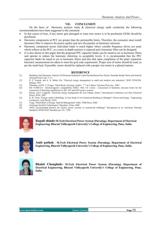 Harmonic Analysis And Power…
www.ijceronline.com ||June ||2013|| Page 58
VII. CONCLUSION
On the basis of Harmonic analysis study & electrical energy audit conducted, the following
recommendations have been suggested to the consumer:
 In due course of time, if any motor gets damaged or some new motor is to be purchased, EEMs should be
purchased.
 Harmonic components at PCC are greater than the permissible limits. Therefore, the consumer must install
harmonic filter to improve the power quality and save the penalty on harmonic emission.
 Harmonic component across individual loads is much higher where variable frequency drives are used,
which reflects at the PCC, so a more in-depth analysis is required and a harmonic filter can be designed.
 It is also shown in this paper that the proposed PFC capacitor banks can be tuned to act as harmonic filters
and operate to reduce the harmonic distortion to acceptable levels. It is recommended that the PFC
capacitor banks be tuned to act as harmonic filters and also that upon completion of the plant expansion
harmonic measurement are taken to meet the grid code requirement. Proper size of motor should be used, as
per the rated load. If possible, motor should be replaced with a proper size motor in a phased manner.
REFERENCE
[1] Modeling And Harmonic Analysis Of Domestic/Industrial Loads Purushothama Rao Nasini, Narender Reddy Narra and Santosh
AEirgrid Grid Code, V.3.1
[2] P. Z. Yaacoh, and A. A. Mohd. Zin, "Electical energy management in small and medium size industries", IEEE TENCON,
Beijing, 1993.
[3] Thumann, and W. J. Yonger, "Hand Book of Energy Audits", 7 th
ed, Lilburn: Fairmont Press Inc.; 2007.
[4] IEC 61000-3-6 - Electromagnetic compatibility (EMC) -Part 3-6: Limits - Assessment of harmonic emission limits for the
connection of distorting installations to MV, HV and EHV power systems.
[5] Huyck, and J. Cappelle, "Electrical energy management for low-voltage clients", International Conference on Clean Electrical
Power, IEEE, 2007.
[6] X. W. Chen, "Energy Audit of Building: A Case Study of A Commercial Building in Shanghai", Power and Energy Engineering
Conference, Asia-Pacific, 2010.
[7] Tyagi, "Hand Book of Energy Audit & Management" India: TERI Press; 2000.
[8] Catalouge Surelink Technologies" Shenzhen, China, 2008
[9] "IEEE recommended practice for electric power systems in commercial buildings", Recognized as an American National
Standard (ANSI) IEEE Standard, pp. 241, 1990.
Rupali shinde-M.Tech Electrical Power System (Pursuing), Department of Electrical
Engineering, Bharati Vidhyapeeth University’s College of Engineering, Pune, India.
Amit pathak - M.Tech Electrical Power System (Pursuing), Department of Electrical
Engineering, Bharati Vidhyapeeth University’s College of Engineering, Pune, India.
Bhakti Chaughule- M.Tech Electrical Power System (Pursuing), Department of
Electrical Engineering, Bharati Vidhyapeeth University’s College of Engineering, Pune,
India.
 