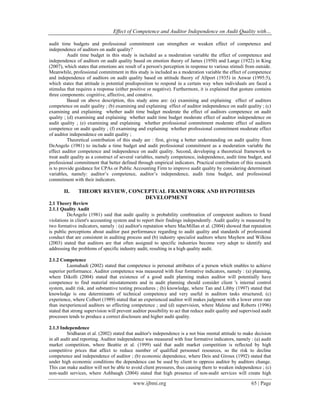 Effect of Competence and Auditor Independence on Audit Quality with…
www.ijbmi.org 65 | Page
audit time budgets and professional commitment can strengthen or weaken effect of competence and
independence of auditors on audit quality?
Audit time budget in this study is included as a moderation variable the effect of competence and
independence of auditors on audit quality based on emotion theory of James (1950) and Lange (1922) in King
(2007), which states that emotions are result of a person's perception in response to various stimuli from outside.
Meanwhile, professional commitment in this study is included as a moderation variable the effect of competence
and independence of auditors on audit quality based on attitude theory of Allport (1935) in Anwar (1995:5),
which states that attitude is potential predisposition to respond in a certain way when individuals are faced a
stimulus that requires a response (either positive or negative). Furthermore, it is explained that gesture contains
three components: cognitive, affective, and conative.
Based on above description, this study aims are: (a) examining and explaining effect of auditors
competence on audit quality ; (b) examining and explaining effect of auditor independence on audit quality ; (c)
examining and explaining whether audit time budget moderate the effect of auditors competence on audit
quality ; (d) examining and explaining whether audit time budget moderate effect of auditor independence on
audit quality ; (e) examining and explaining whether professional commitment moderate effect of auditors
competence on audit quality ; (f) examining and explaining whether professional commitment moderate effect
of auditor independence on audit quality ;
Theoretical contribution of this study are : first, giving a better understanding on audit quality from
DeAngelo (1981) to include a time budget and audit professional commitment as a moderation variable the
effect auditor competence and independence on audit quality. Second, developing a theoretical framework to
treat audit quality as a construct of several variables, namely competence, independence, audit time budget, and
professional commitment that better defined through empirical indicators. Practical contribution of this research
is to provide guidance for CPAs or Public Accounting Firm to improve audit quality by considering determinant
variables, namely: auditor’s competence, auditor’s independence, audit time budget, and professional
commitment with their indicators.
II. THEORY REVIEW, CONCEPTUAL FRAMEWORK AND HYPOTHESIS
DEVELOPMENT
2.1 Theory Review
2.1.1 Quality Audit
DeAngelo (1981) said that audit quality is probability combination of competent auditors to found
violations in client's accounting system and to report their findings independently. Audit quality is measured by
two formative indicators, namely : (a) auditor's reputation where MacMillan et al. (2004) showed that reputation
is public perceptions about auditor past performance regarding to audit quality and standards of professional
conduct that are consistent in auditing process and (b) industry specialist auditors where Mayhew and Wilkins
(2003) stated that auditors are that often assigned to specific industries become very adept to identify and
addressing the problems of specific industry audit, resulting in a high quality audit.
2.1.2 Competence
Lasmahadi (2002) stated that competence is personal attributes of a person which enables to achieve
superior performance. Auditor competence was measured with four formative indicators, namely : (a) planning,
where Dikolli (2004) stated that existence of a good audit planning makes auditor will potentially have
competence to find material misstatements and in audit planning should consider client 's internal control
system, audit risk, and substantive testing procedures ; (b) knowledge, where Tan and Libby (1997) stated that
knowledge is one determinants of technical competence and very useful in auditors tasks structured; (c)
experience, where Colbert (1989) stated that an experienced auditor will makes judgment with a lower error rate
than inexperienced auditors so effecting competence ; and (d) supervision, where Malone and Roberts (1996)
stated that strong supervision will prevent auditor possibility to act that reduce audit quality and supervised audit
processes tends to produce a correct disclosure and higher audit quality.
2.1.3 Independence
Sridharan et al. (2002) stated that auditor's independence is a not bias mental attitude to make decision
in all audit and reporting. Auditor independence was measured with four formative indicators, namely : (a) audit
market competition, where Beattie et al. (1999) said that audit market competition is reflected by high
competitive prices that affect to reduce number of qualified personnel resources, so the risk to decline
competence and independence of auditor ; (b) economic dependence, where Deis and Giroux (1992) stated that
under high economic conditions the dependence can be used by client to oppress auditor by auditors change.
This can make auditor will not be able to avoid client pressures, thus causing them to weaken independence ; (c)
non-audit services, where Ashbaugh (2004) stated that high presence of non-audit services will create high
 