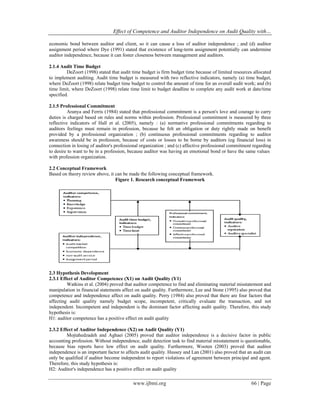 Effect of Competence and Auditor Independence on Audit Quality with…
www.ijbmi.org 66 | Page
economic bond between auditor and client, so it can cause a loss of auditor independence ; and (d) auditor
assignment period where Dye (1991) stated that existence of long-term assignment potentially can undermine
auditor independence, because it can foster closeness between management and auditors.
2.1.4 Audit Time Budget
DeZoort (1998) stated that audit time budget is firm budget time because of limited resources allocated
to implement auditing. Audit time budget is measured with two reflective indicators, namely (a) time budget,
where DeZoort (1998) relate budget time budget to control the amount of time for an overall audit work; and (b)
time limit, where DeZoort (1998) relate time limit to budget deadline to complete any audit work at date/time
specified.
2.1.5 Professional Commitment
Aranya and Ferris (1984) stated that professional commitment is a person's love and courage to carry
duties is charged based on rules and norms within profession. Professional commitment is measured by three
reflective indicators of Hall et al. (2005), namely : (a) normative professional commitments regarding to
auditors feelings must remain in profession, because he felt an obligation or duty rightly made on benefit
provided by a professional organization ; (b) continuous professional commitments regarding to auditor
awareness should be in profession, because of costs or losses to be borne by auditors (eg financial loss) in
connection in losing of auditor's professional organization ; and (c) affective professional commitment regarding
to desire to want to be in a profession, because auditor was having an emotional bond or have the same values
with profession organization.
2.2 Conceptual Framework
Based on theory review above, it can be made the following conceptual framework.
Figure 1. Research conceptual Framework
2.3 Hypothesis Development
2.3.1 Effect of Auditor Competence (X1) on Audit Quality (Y1)
Watkins et al. (2004) proved that auditor competence to find and eliminating material misstatement and
manipulation in financial statements affect on audit quality. Furthermore, Lee and Stone (1995) also proved that
competence and independence affect on audit quality. Perry (1984) also proved that there are four factors that
affecting audit quality namely budget scope, incompetent, critically evaluate the transaction, and not
independent. Incompetent and independent is the dominant factor affecting audit quality. Therefore, this study
hypothesis is:
H1: auditor competence has a positive effect on audit quality
2.3.2 Effect of Auditor Independence (X2) on Audit Quality (Y1)
Mojtahedzadeh and Aghaei (2005) proved that auditor independence is a decisive factor in public
accounting profession. Without independence, audit detection task to find material misstatement is questionable,
because bias reports have low effect on audit quality. Furthermore, Wooten (2003) proved that auditor
independence is an important factor to affects audit quality. Hussey and Lan (2001) also proved that an audit can
only be qualified if auditor become independent to report violations of agreement between principal and agent.
Therefore, this study hypothesis is:
H2: Auditor's independence has a positive effect on audit quality
 