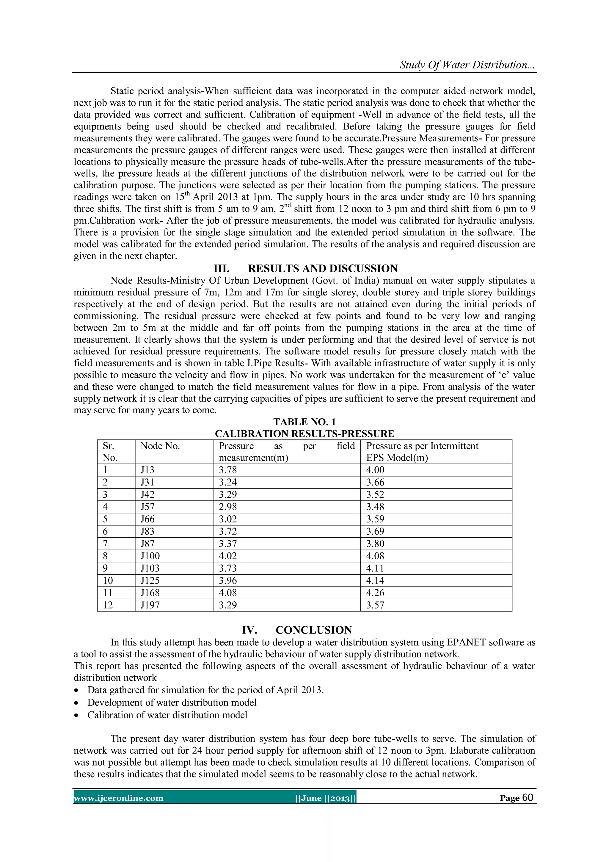 Study Of Water Distribution...
www.ijceronline.com ||June ||2013|| Page 60
Static period analysis-When sufficient data was incorporated in the computer aided network model,
next job was to run it for the static period analysis. The static period analysis was done to check that whether the
data provided was correct and sufficient. Calibration of equipment -Well in advance of the field tests, all the
equipments being used should be checked and recalibrated. Before taking the pressure gauges for field
measurements they were calibrated. The gauges were found to be accurate.Pressure Measurements- For pressure
measurements the pressure gauges of different ranges were used. These gauges were then installed at different
locations to physically measure the pressure heads of tube-wells.After the pressure measurements of the tube-
wells, the pressure heads at the different junctions of the distribution network were to be carried out for the
calibration purpose. The junctions were selected as per their location from the pumping stations. The pressure
readings were taken on 15th
April 2013 at 1pm. The supply hours in the area under study are 10 hrs spanning
three shifts. The first shift is from 5 am to 9 am, 2nd
shift from 12 noon to 3 pm and third shift from 6 pm to 9
pm.Calibration work- After the job of pressure measurements, the model was calibrated for hydraulic analysis.
There is a provision for the single stage simulation and the extended period simulation in the software. The
model was calibrated for the extended period simulation. The results of the analysis and required discussion are
given in the next chapter.
III. RESULTS AND DISCUSSION
Node Results-Ministry Of Urban Development (Govt. of India) manual on water supply stipulates a
minimum residual pressure of 7m, 12m and 17m for single storey, double storey and triple storey buildings
respectively at the end of design period. But the results are not attained even during the initial periods of
commissioning. The residual pressure were checked at few points and found to be very low and ranging
between 2m to 5m at the middle and far off points from the pumping stations in the area at the time of
measurement. It clearly shows that the system is under performing and that the desired level of service is not
achieved for residual pressure requirements. The software model results for pressure closely match with the
field measurements and is shown in table I.Pipe Results- With available infrastructure of water supply it is only
possible to measure the velocity and flow in pipes. No work was undertaken for the measurement of „c‟ value
and these were changed to match the field measurement values for flow in a pipe. From analysis of the water
supply network it is clear that the carrying capacities of pipes are sufficient to serve the present requirement and
may serve for many years to come.
TABLE NO. 1
CALIBRATION RESULTS-PRESSURE
Sr.
No.
Node No. Pressure as per field
measurement(m)
Pressure as per Intermittent
EPS Model(m)
1 J13 3.78 4.00
2 J31 3.24 3.66
3 J42 3.29 3.52
4 J57 2.98 3.48
5 J66 3.02 3.59
6 J83 3.72 3.69
7 J87 3.37 3.80
8 J100 4.02 4.08
9 J103 3.73 4.11
10 J125 3.96 4.14
11 J168 4.08 4.26
12 J197 3.29 3.57
IV. CONCLUSION
In this study attempt has been made to develop a water distribution system using EPANET software as
a tool to assist the assessment of the hydraulic behaviour of water supply distribution network.
This report has presented the following aspects of the overall assessment of hydraulic behaviour of a water
distribution network
 Data gathered for simulation for the period of April 2013.
 Development of water distribution model
 Calibration of water distribution model
The present day water distribution system has four deep bore tube-wells to serve. The simulation of
network was carried out for 24 hour period supply for afternoon shift of 12 noon to 3pm. Elaborate calibration
was not possible but attempt has been made to check simulation results at 10 different locations. Comparison of
these results indicates that the simulated model seems to be reasonably close to the actual network.
 