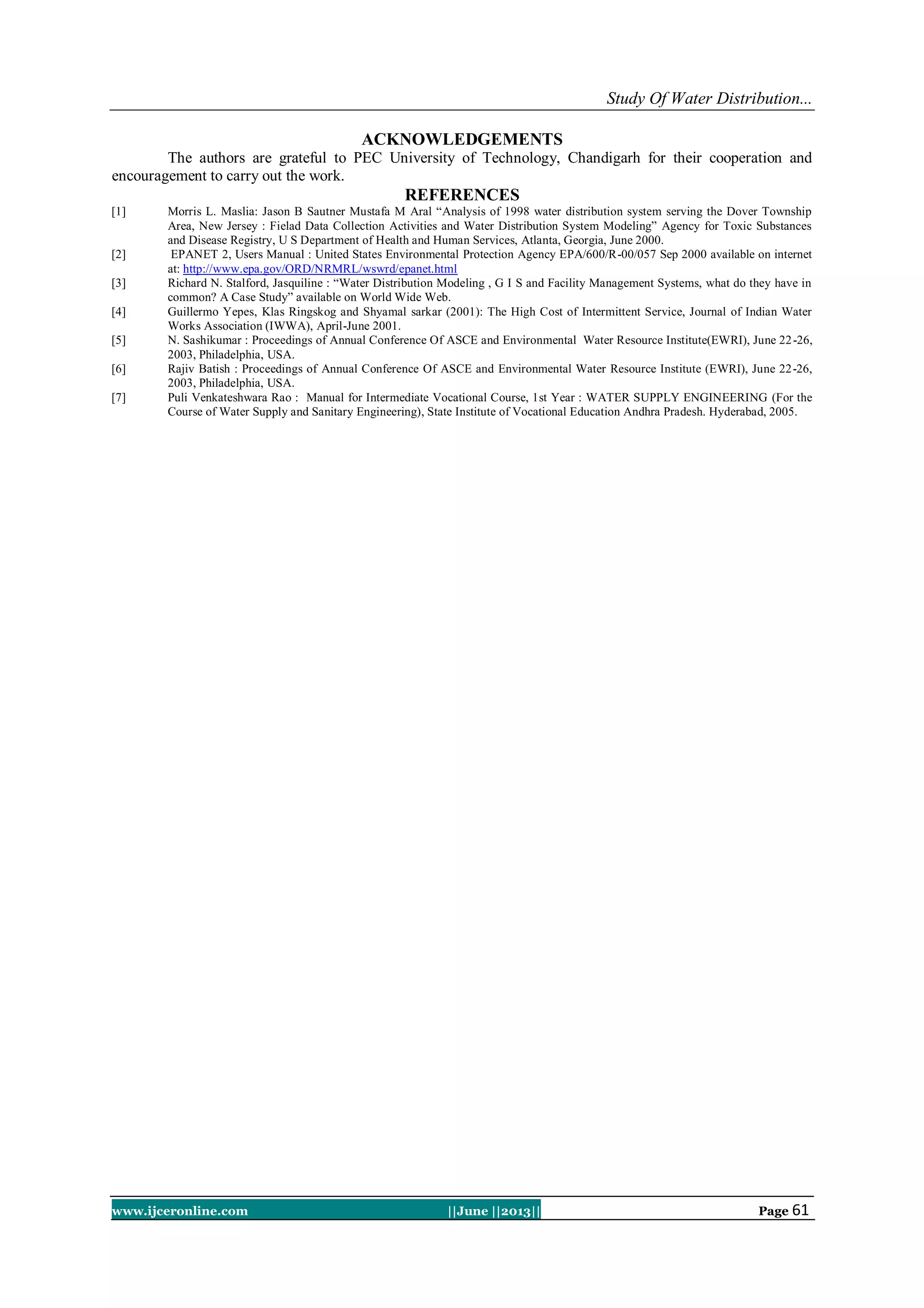 Study Of Water Distribution...
www.ijceronline.com ||June ||2013|| Page 61
ACKNOWLEDGEMENTS
The authors are grateful to PEC University of Technology, Chandigarh for their cooperation and
encouragement to carry out the work.
REFERENCES
[1] Morris L. Maslia: Jason B Sautner Mustafa M Aral “Analysis of 1998 water distribution system serving the Dover Township
Area, New Jersey : Fielad Data Collection Activities and Water Distribution System Modeling” Agency for Toxic Substances
and Disease Registry, U S Department of Health and Human Services, Atlanta, Georgia, June 2000.
[2] EPANET 2, Users Manual : United States Environmental Protection Agency EPA/600/R-00/057 Sep 2000 available on internet
at: http://www.epa.gov/ORD/NRMRL/wswrd/epanet.html
[3] Richard N. Stalford, Jasquiline : “Water Distribution Modeling , G I S and Facility Management Systems, what do they have in
common? A Case Study” available on World Wide Web.
[4] Guillermo Yepes, Klas Ringskog and Shyamal sarkar (2001): The High Cost of Intermittent Service, Journal of Indian Water
Works Association (IWWA), April-June 2001.
[5] N. Sashikumar : Proceedings of Annual Conference Of ASCE and Environmental Water Resource Institute(EWRI), June 22-26,
2003, Philadelphia, USA.
[6] Rajiv Batish : Proceedings of Annual Conference Of ASCE and Environmental Water Resource Institute (EWRI), June 22-26,
2003, Philadelphia, USA.
[7] Puli Venkateshwara Rao : Manual for Intermediate Vocational Course, 1st Year : WATER SUPPLY ENGINEERING (For the
Course of Water Supply and Sanitary Engineering), State Institute of Vocational Education Andhra Pradesh. Hyderabad, 2005.
 