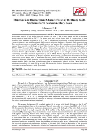 The International Journal Of Engineering And Science (IJES)
|| Volume || 3 || Issue || 6 || Pages || 59-67 || 2014 ||
ISSN (e): 2319 – 1813 ISSN (p): 2319 – 1805
www.theijes.com The IJES Page 59
Structure and Displacement Characteristics of the Brage Fault,
Northern North Sea Sedimentary Basin
Adiotomre E. E.
Department of Geology, Delta State University P.M.B. 1, Abraka, Delta State, Nigeria
--------------------------------------------------------ABSTRACT--------------------------------------------------
3-D seismic analysis of the Brage fault zone reveals it is over 21 km is strike length and has a maximum
displacement of about 610 ms TWTT. The along strike trace of the Brage fault is characterized by four
geometric fault segments identified as A, B, C, and D. Geometrical distribution, structural and displacement
characteristics were use in delineating the fault segments along the fault trace. Geometric fault segments A and
B are northern segments; segment C is a middle segment, and segment D is a southern segment. Geometric fault
segment A occurs with a strike length of about 6 km from its northern tip and with a maximum displacement of
610 ms TWTT. Geometric fault segment B is about 4 km in strike length from its northern tip and with has a
maximum displacement of 440 ms TWTT. Geometric fault segment C is about 5 km in strike length, and has
maximum horizon offset of 330 ms TWTT. Geometric fault segment D has a length of about 7 km from its
southern tip, and with a maximum displacement of 480 ms TWTT. Minima displacement and abrupt changes in
fault strike marks the boundaries of the fault segments. Consequently, jog structures characterize the along
strike traces of the Brage fault. A prominent structural feature associated with the southern and northern
domains of the Brage fault is the Brage Horst that formed in the intervening blocks between the Brage fault and
opposite dipping faults. The Horst structure tapers from its southern part where it is about 2.4 km wide to its
northern region where it is about 300 m in width. The interaction between the geometric segments controls the
present day structural geometry of the Brage fault.
KEYWORDS : Brage fault, displacement, geometric fault segments, geoframe, horst structure, northern North
Sea.
---------------------------------------------------------------------------------------------------------------------------------------
Date of Submission: 10 June 2014 Date of Publication: 10 July 2014
--------------------------------------------------------------------------------------------------------------------------------------
I. INTRODUCTION
The analysis of the structural geometry and displacement characteristics of fault zones is an important
aspect of basin analysis probably because faults affect the geometry of structural closures of hydrocarbon units
in sedimentary basins worldwide. Furthermore, faults may also ease or impede hydrocarbon migration in these
basins. This is because the 3-D structural geometry of fault zones and the interaction between neighbouring
faults, and the displacement variations along the fault zone impact the architecture of adjacent beds [1]. Previous
studies on the pattern of displacement on fault surfaces suggests that displacement is greatest at the centre of the
fault and diminishes to zero towards the fault tips, and that displacement distribution on a fault surface is in
three dimensions [2, 3, 4, 5, 1, 6, 7]. Although this is what obtains for many faults, there are records of faults
that deviate from this situation due to variations in lithology, differences in mechanical properties of rock units
that relates to variations in seismic velocities [1].
The greatest displacement (D) on a fault scales with its largest strike length (L) in a way that D= cLn
,
where c is a constant that relates to the properties of the rock type, and n vary between 1 and 2 [2, 4, 8, 9, 10, 11,
12]. In segmented discontinuous fault zones, displacement scales with the length of the entire fault zone in a
way similar to that of a single segment. Also D-L profiles of the faults assume an asymmetric pattern
characterized by steep slopes. These characteristics results from the mechanical interaction that occurs between
each segment composing the fault zone before linkage. Another explanation is that the segmented fault zone
behaves as a single fault with similar length as the segments array [13, 11, 12, 6, 14]. The Brage fault developed
in the northern North Sea to the east of the Viking Graben, where it occurred with neighbouring faults such as
Statfjord East fault and Oseberg fault on the west and east of the Viking Graben (Fig. 1) [15]. Whereas large
amounts of useful data is available for the Statfjord East and Oseberg faults, scanty information is available on
the structural geometry and displacement attributes of the Brage fault. Since the knowledge of the structural
geometry and displacement characteristics of faults is of paramount importance in hydrocarbon play analysis,
 