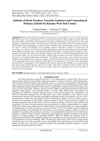 International Journal Of Humanities And Social Science Invention
ISSN (Online): 2319 – 7722, ISSN (Print): 2319 – 7714
Www.Ijhssi.Org Volume 3 Issue 7 ǁ July. 2014 ǁ PP.55-62
www.ijhssi.org 55 | P a g e
Attitude of Head Teachers Towards Guidance and Counseling In
Primary Schools In Kisumu West Sub County
1,
Joshua Owino, 2,
Florence Y. Odera
1,2,
Department of Educational Management, Jaramogi Oginga Odinga University of Science
and Technology Kenya
ABSTRACT :This study examined the attitude of head teachers towards G&C in primary schools in Kisumu
West Sub County. The research objective was to find out the attitude of head teachers towards G&C. The
behavioural theory of B.F. Skinner was adopted. Ex post facto research design was used for this study.The study
population comprised 504 prefects, 126 head teachers, 126 G&C teachers from all the 126 primary schools in
the Sub County. Saturated sampling was used to obtain 126 head teachers and 504 prefects; purposive sampling
was used to obtain 126 Guidance and counselling teachers. Descriptive statistics in frequencies and
percentages were used to analyze data generated by questionnaires and focus group discussions using summary
tables, data from interviews were transcribed and organized into themes, categories and sub-categories as they
emerged in the study. The validity and reliability of the questionnaires were enhanced through pilot study done
in 14 schools which were not used in the study. Validity of the instruments was done by Supervisors in the
Department of Psychology/Educational Foundation. The findings showed that: head teachers had positive
attitude towards guidance and counselling in primary schools in Kisumu West Sub County: Most respondents
(71%) agreed that head teachers implement G&C policy, (22%) disagreed, (7%) neutral; (68%) agreed they
like using G&C in management, (24%) disagreed, (8%) neutral. Based on these findings, it was recommended
that: head teachers should enhance supervision of G&C, head teachers should be trained in G&C, and the
Government should fund G&C. The results of the study could assist stakeholders in the status of G&C in
primary schools for planning.
KEY WORDS: Attitude, Guidance, Counselling, Head teachers, Practices, Pupils
I. INTRODUCTION
Hui (2002) states that in Hong Kong, there is a well defined policy on School G&C Services as an
important factor and that all head teachers implement the policy in schools. In America, School administrators
spell out policy of School Guidance and Counseling services as a value and an equal partner in the Education
system and provide reasons why students need to acquire competencies (Gysbers& Henderson, 2001). Baker
(2007) supported (Gysbers& Henderson, 2001) when he reported that in America Schools, head teachers were
always positive towards G&C. Ndanlovu, Ngandu and Phiri, (2009) in Zambia found out that the head teachers
supported school guidance and counseling teachers in schools. Were, (2003) reports that guidance and
counseling was introduced in Kenyan education system in 1967 and the program was coordinated by the
Ministry of Education headquarters by the inspectorate. Were, (2003) noted that its main objective was to
recommend how guidance and counseling could support all learning activities of the students. Later on, in 1997,
the department of inspectorate was charged with the responsibility to organize in-service courses, seminars,
conferences and workshops for both teachers and head teachers of school. Using this period, the Ministry of
education inspectorate team visited schools to supervise and advice teachers on how to conduct guidance and
counselling in all schools. Research materials were also produced for effective implementation, for example,
handbook for guidance and counselling was available.Guidance and counselling (G&C) was highly regarded as
an integrated part of teaching and learning in school curriculum. In 1976, the Gachathi report recommended
expansion of guidance and counselling and head teachers were instructed to appoint a member of staff to be
responsible for guidance and counseling in each school. It recommended that each school was to build and use
cumulative records of students’ academic performance, home background, aptitudes and interests and special
problems to facilitate guidance and counselling (MOEST, 2004). In addition, the Kamunge report re-
emphasized that all schools should establish guidance and counselling services and advised that a senior teacher
be responsible for the services (MOEST, 2004). The Kamunge report which is still in force stressed that the
head of the school was to be responsible to ensure that guidance and counselling services was offered to the
children and that each school was to establish guidance and counselling committee headed by a teacher
appointed by the head teacher (Were, 2003).
 