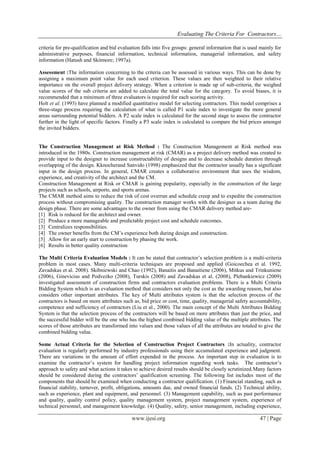 Evaluating The Criteria For Contractors…
www.ijesi.org 47 | Page
criteria for pre-qualification and bid evaluation falls into five groups: general information that is used mainly for
administrative purposes, financial information, technical information, managerial information, and safety
information (Hatush and Skitmore; 1997a).
Assessment :The information concerning to the criteria can be assessed in various ways. This can be done by
assigning a maximum point value for each used criterion. These values are then weighted to their relative
importance on the overall project delivery strategy. When a criterion is made up of sub-criteria, the weighed
value scores of the sub criteria are added to calculate the total value for the category. To avoid biases, it is
recommended that a minimum of three evaluators is required for each scoring activity.
Holt et al. (1993) have planned a modified quantitative model for selecting contractors. This model comprises a
three-stage process requiring the calculation of what is called P1 scale index to investigate the more general
areas surrounding potential bidders. A P2 scale index is calculated for the second stage to assess the contractor
further in the light of specific factors. Finally a P3 scale index is calculated to compare the bid prices amongst
the invited bidders.
The Construction Management at Risk Method : The Construction Management at Risk method was
introduced in the 1980s. Construction management at risk (CMAR) as a project delivery method was created to
provide input to the designer to increase constructability of designs and to decrease schedule duration through
overlapping of the design. Kknocherand Sanvido (1998) emphasized that the contractor usually has a significant
input in the design process. In general, CMAR creates a collaborative environment that uses the wisdom,
experience, and creativity of the architect and the CM.
Construction Management at Risk or CMAR is gaining popularity, especially in the construction of the large
projects such as schools, airports, and sports arenas.
The CMAR method aims to reduce the risk of cost overrun and schedule creep and to expedite the construction
process without compromising quality. The construction manager works with the designer as a team during the
design phase. There are some advantages to the owner from using the CMAR delivery method are-
[1] Risk is reduced for the architect and owner.
[2] Produce a more manageable and predictable project cost and schedule outcomes.
[3] Centralizes responsibilities.
[4] The owner benefits from the CM’s experience both during design and construction.
[5] Allow for an early start to construction by phasing the work.
[6] Results in better quality construction
The Multi Criteria Evaluation Models : It can be stated that contractor’s selection problem is a multi-criteria
problem in most cases. Many multi-criteria techniques are proposed and applied (Goicoechea et al. 1992,
Zavadskas et al. 2008). Skibniewski and Chao (1992), Banaitis and Banaitiene (2006), Mitkus and Trinkuniene
(2006), Ginevicius and Podvezko (2008), Turskis (2008) and Zavadskas et al. (2008), Plebankiewicz (2009)
investigated assessment of construction firms and contractors evaluation problems. There is a Multi Criteria
Bidding System which is an evaluation method that considers not only the cost as the awarding reason, but also
considers other important attributes. The key of Multi attributes system is that the selection process of the
contractors is based on more attributes such as, bid price or cost, time, quality, managerial safety accountability,
competence and sufficiency of contractors (Liu et al., 2000). The main concept of the Multi Attributes Bidding
System is that the selection process of the contractors will be based on more attributes than just the price, and
the successful bidder will be the one who has the highest combined bidding value of the multiple attributes. The
scores of those attributes are transformed into values and those values of all the attributes are totaled to give the
combined bidding value.
Some Actual Criteria for the Selection of Construction Project Contractors :In actuality, contractor
evaluation is regularly performed by industry professionals using their accumulated experience and judgment.
There are variations in the amount of effort expended in the process. An important step in evaluation is to
examine the contractor’s system for handling project information regarding work tasks. The contractor’s
approach to safety and what actions it takes to achieve desired results should be closely scrutinized.Many factors
should be considered during the contractors’ qualification screening. The following list includes most of the
components that should be examined when conducting a contractor qualification. (1) Financial standing, such as
financial stability, turnover, profit, obligations, amounts due, and owned financial funds. (2) Technical ability,
such as experience, plant and equipment, and personnel. (3) Management capability, such as past performance
and quality, quality control policy, quality management system, project management system, experience of
technical personnel, and management knowledge. (4) Quality, safety, senior management, including experience,
 