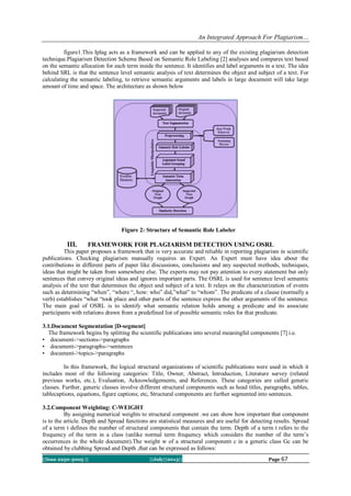 An Integrated Approach For Plagiarism…
||Issn 2250-3005 || ||July||2013|| Page 67
figure1.This Iplag acts as a framework and can be applied to any of the existing plagiarism detection
technique.Plagiarism Detection Scheme Based on Semantic Role Labeling [2] analyses and compares text based
on the semantic allocation for each term inside the sentence. It identifies and label arguments in a text. The idea
behind SRL is that the sentence level semantic analysis of text determines the object and subject of a text. For
calculating the semantic labeling, to retrieve semantic arguments and labels in large document will take large
amount of time and space. The architecture as shown below
Figure 2: Structure of Semantic Role Labeler
III. FRAMEWORK FOR PLAGIARISM DETECTION USING OSRL
This paper proposes a framework that is very accurate and reliable in reporting plagiarism in scientific
publications. Checking plagiarism manually requires an Expert. An Expert must have idea about the
contributions in different parts of paper like discussions, conclusions and any suspected methods, techniques,
ideas that might be taken from somewhere else. The experts may not pay attention to every statement but only
sentences that convey original ideas and ignores important parts. The OSRL is used for sentence level semantic
analysis of the text that determines the object and subject of a text. It relays on the characterization of events
such as determining “when”, “where “, how: who” did,”what” to “whom”. The predicate of a clause (normally a
verb) establishes “what “took place and other parts of the sentence express the other arguments of the sentence.
The main goal of OSRL is to identify what semantic relation holds among a predicate and its associate
participants with relations drawn from a predefined list of possible semantic roles for that predicate.
3.1.Document Segmentation [D-segment]
The framework begins by splitting the scientific publications into several meaningful components [7] i.e.
• document->sections->paragraphs
• document->paragraphs->sentences
• document->topics->paragraphs
In this framework, the logical structural organizations of scientific publications were used in which it
includes most of the following categories: Title, Owner, Abstract, Introduction, Literature survey (related
previous works, etc.), Evaluation, Acknowledgements, and References. These categories are called generic
classes. Further, generic classes involve different structural components such as head titles, paragraphs, tables,
tablecaptions, equations, figure captions; etc, Structural components are further segmented into sentences.
3.2.Component Weighting: C-WEIGHT
By assigning numerical weights to structural component .we can show how important that component
is to the article. Depth and Spread functions are statistical measures and are useful for detecting results. Spread
of a term t defines the number of structural components that contain the term. Depth of a term t refers to the
frequency of the term in a class (unlike normal term frequency which considers the number of the term’s
occurrences in the whole document).The weight w of a structural component c in a generic class Gc can be
obtained by clubbing Spread and Depth ,that can be expressed as follows:
 
