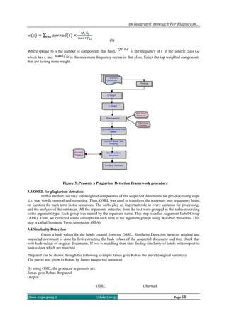 An Integrated Approach For Plagiarism…
||Issn 2250-3005 || ||July||2013|| Page 68
(1)
Where spread (t) is the number of components that has t, is the frequency of t in the generic class Gc
which has t, and is the maximum frequency occurs in that class. Select the top weighted components
that are having more weight.
Figure 3 .Presents a Plagiarism Detection Framework procedure
3.3.OSRL for plagiarism detection
In this method, we take top weighted components of the suspected documents for pre-processing steps
.i.e. stop words removal and stemming. Then, OSRL was used to transform the sentences into arguments based
on location for each term in the sentences. The verbs play an important role in every sentence for processing,
and the analysis of the sentences. All the arguments extracted from the text were grouped in the nodes according
to the argument type. Each group was named by the argument name. This step is called Argument Label Group
(ALG). Then, we extracted all the concepts for each term in the argument groups using WordNet thesaurus. This
step is called Semantic Term Annotation (STA).
3.4.Similarity Detection
Create a hash values for the labels created from the OSRL. Similarity Detection between original and
suspected document is done by first extracting the hash values of the suspected document and then check that
with hash values of original documents. If two is matching then start finding similarity of labels with respect to
hash values which are matched.
Plagiarist can be shown through the following example:James gave Rohan the parcel (original sentence).
The parcel was given to Rohan by James (suspected sentence)
By using OSRL the produced arguments are:
James gave Rohan the parcel
Output:
OSRL Charnaik
 