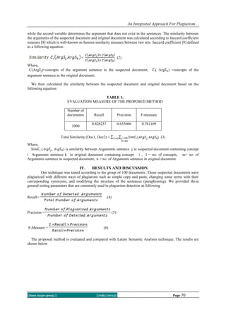 An Integrated Approach For Plagiarism…
||Issn 2250-3005 || ||July||2013|| Page 70
while the second variable determines the argument that does not exist in the sentences. The similarity between
the arguments of the suspected document and original document was calculated according to Jaccard coefficient
measure [8] which is well-known as famous similarity measure between two sets. Jaccard coefficient [8] defined
as a following equation:
= (2)
Where,
C(Arg )=concepts of the argument sentence in the suspected document; ( Arg ) =concepts of the
argument sentence in the original document;
We then calculated the similarity between the suspected document and original document based on the
following equation:
TABLE 1.
EVALUATION MEASURE OF THE PROPOSED METHOD
Number of
documents Recall Precision F-measure
1000
0.828237 0.655606 0.761109
Total Similarity (Doc1, Doc2) = (3)
Where,
Sim (Arg , Arg ) is similarity between Arguments sentence j in suspected document containing concept
i Arguments sentence k in original document containing concept i , l = no. of concepts, m= no. of
Arguments sentence in suspected document, n = no. of Arguments sentence in original document.
IV. RESULTS AND DISCUSSION
Our technique was tested according to the group of 100 documents .Those suspected documents were
plagiarized with different ways of plagiarism such as simple copy and paste, changing some terms with their
corresponding synonyms, and modifying the structure of the sentences (paraphrasing). We provided three
general testing parameters that are commonly used in plagiarism detection as following
Recall= (4)
Precision = (5)
F-Measure = (6)
The proposed method is evaluated and compared with Latent Semantic Analysis technique. The results are
shown below
 